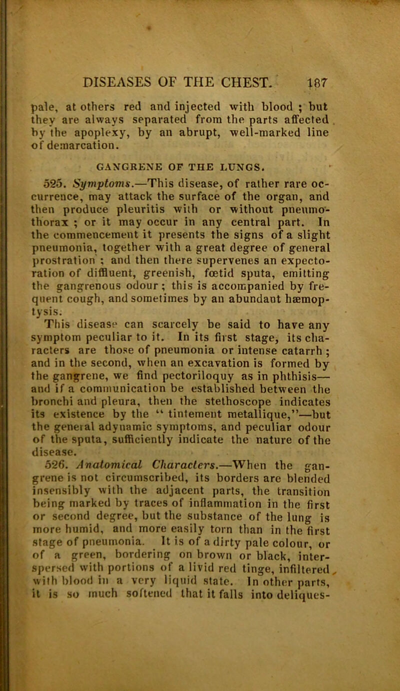 pale, at others red and injected with blood ; but they are always separated from the parts affected by the apoplexy, by an abrupt, well-marked line of demarcation. GANGRENE OF THE LUNGS. 525. Syviptoms.—This disease, of rather rare oc- currence, may attack the surface of the organ, and then produce pleuritis with or without pneumo- thorax ; or it may occur in any central part. In the commencement it presents the signs of a slight pneumonia, together with a great degree of general prostration ; and then there supervenes an expecto- ration of diffluent, greenish, foetid sputa, emitting the gangrenous odour; this is accompanied by fre- quent cough, and sometimes by an abundant haemop- tysis. This disease can scarcely be said to have any symptom peculiar to it. In its first stage, its cha- racters are those of pneumonia or intense catarrh ; and in the second, when an excavation is formed by the gangrene, we find pectoriloquy as in phthisis— and if a communication be established between the bronchi and pleura, then the stethoscope indicates its existence by the “ tintement metallique,”—but the general adynamic symptoms, and peculiar odour of the sputa, sufficiently indicate the nature of the disease. 526. Avatomical Characters.—When the gan- grene is not circumscribed, its borders are blended insensibly with the adjacent parts, the transition being marked by traces of inflammation in the first or second degree, but the substance of the lung is more humid, and more easily torn than in the first stage of pneumonia. It is of a dirty pale colour, or of a green, bordering on brown or black, inter- spersed with portions of a livid red tinge, infiltered, with blood in a very liquid state. In other parts, it is so much softened that it falls into deliques-