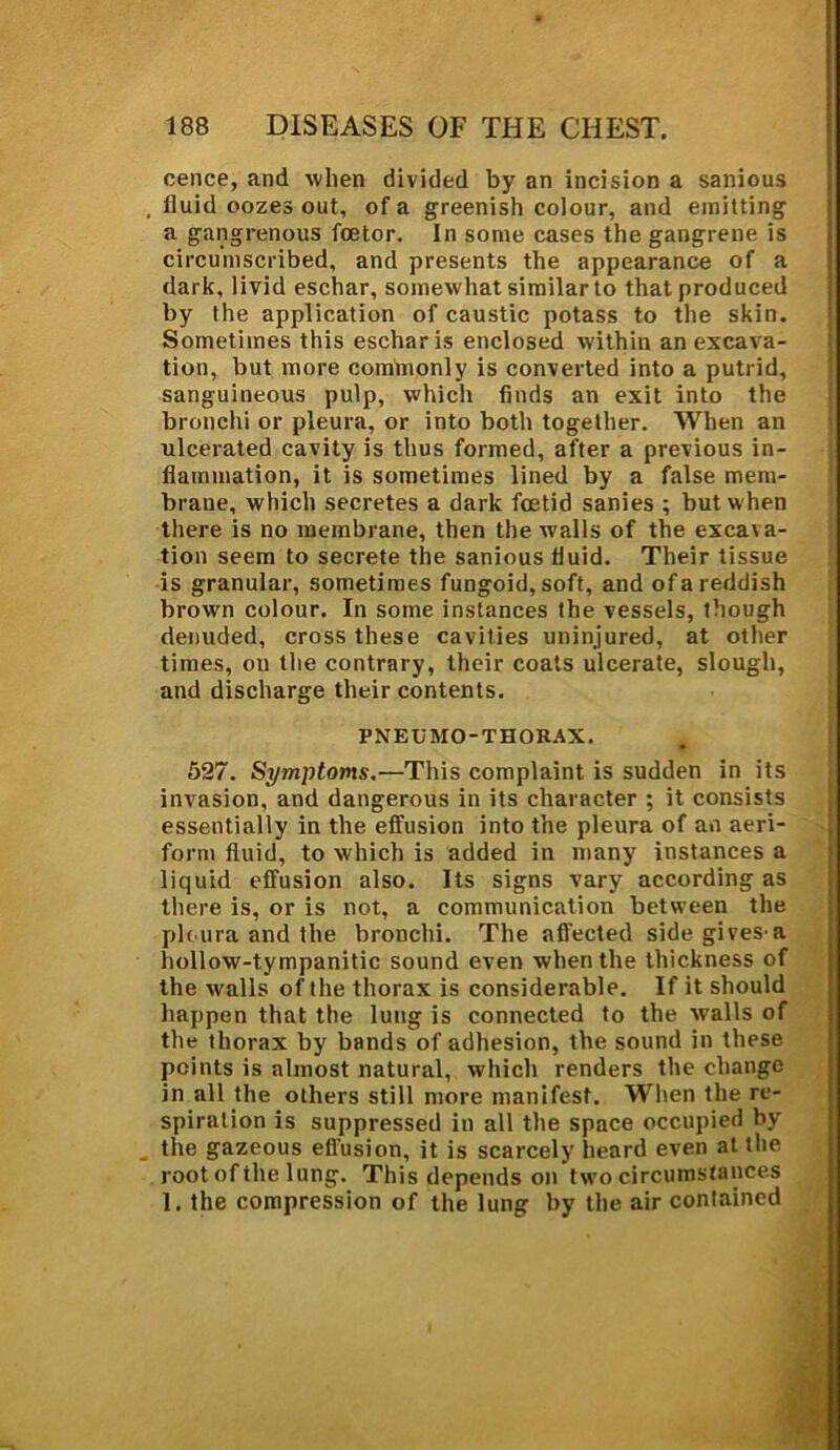 cence, and when divided by an incision a sanious , fluid oozes out, of a greenish colour, and emitting a gangrenous foetor. In some cases the gangrene is circumscribed, and presents the appearance of a dark, livid eschar, somewhat similar to that produced by the application of caustic potass to the skin. Sometimes this eschar is enclosed within an excava- tion, but more commonly is converted into a putrid, sanguineous pulp, which finds an exit into the bronchi or pleura, or into both together. When an ulcerated cavity is thus formed, after a previous in- flammation, it is sometimes lined by a false mem- brane, which secretes a dark foetid sanies ; but when there is no membrane, then the walls of the excat a- tion seem to secrete the sanious fluid. Their tissue is granular, sometimes fungoid, soft, and of a reddish brown colour. In some instances the vessels, though denuded, cross these cavities uninjured, at other times, on the contrary, their coats ulcerate, slough, and discharge their contents. PNEUMO-THORAX. 527. Symptoms.—This complaint is sudden in its invasion, and dangerous in its character ; it consists essentially in the effusion into the pleura of an aeri- form fluid, to which is added in many instances a liquid effusion also. Its signs vary according as there is, or is not, a communication between the pleura and the bronchi. The affected sidegivesa hollow-tympanitic sound even when the thickness of the walls of the thorax is considerable. If it should happen that the lung is connected to the walls of the thorax by bands of adhesion, the sound in these points is almost natural, which renders the change in all the others still more manifest. When the re- spiration is suppressed in all the space occupied by the gazeous effusion, it is scarcely heard even at the root of the lung. This depends on two circumstances 1. the compression of the lung by the air contained