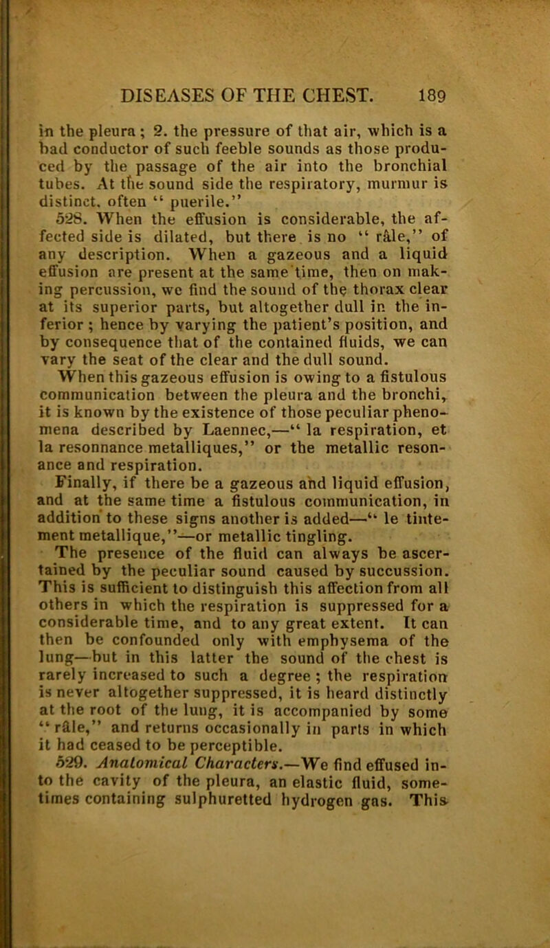 in the pleura ; 2. the pressure of that air, which is a bad conductor of such feeble sounds as those produ- ced by the passage of the air into the bronchial tubes. At the sound side the respiratory, murmur is distinct, often “ puerile.” 528. When the effusion is considerable, the af- fected side is dilated, but there is no “ rale,” of any description. When a gazeous and a liquid effusion are present at the same time, then on mak- ing percussion, wc find the sound of the thorax clear at its superior parts, but altogether dull in the in- ferior ; hence by varying the patient’s position, and by consequence that of the contained fluids, we can vary the seat of the clear and the dull sound. When this gazeous effusion is owing to a fistulous communication between the pleura and the bronchi, it is known by the existence of those peculiar pheno- mena described by Laennec,—“ la respiration, et la resonnance metalliques,” or the metallic reson- ance and respiration. Finally, if there be a gazeous and liquid effusion, and at the same time a fistulous communication, in addition to these signs another is added—“ le tinte- ment metallique,”—or metallic tingling. The presence of the fluid can always be ascer- tained by the peculiar sound caused by succussion. This is sufficient to distinguish this affection from all others in which the respiration is suppressed for a considerable time, and to any great extent. It can then be confounded only with emphysema of the lung—but in this latter the sound of the chest is rarely increased to such a degree ; the respiration is never altogether suppressed, it is heard distinctly at the root of the lung, it is accompanied by some “ rfile,” and returns occasionally in parts in which it had ceased to be perceptible. 529. Anatomical Characters.—We find effused in- to the cavity of the pleura, an elastic fluid, some- times containing sulphuretted hydrogen gas. This.