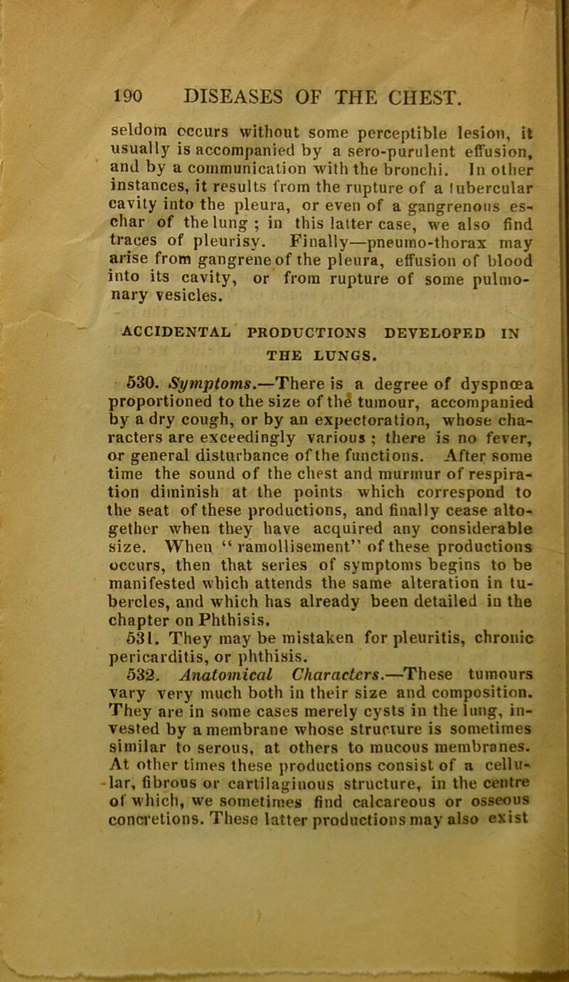 seldom occurs without some perceptible lesion, it usualljr is accompanied by a sero-purulent effusion, and by a communication with the bronchi. In other instances, it results from the rupture of a tubercular cavity into the pleura, or even of a gangrenous es- char of the lung; in this latter case, we also find traces of pleurisy. Finally—pneumo-thorax may arise from gangrene of the pleura, effusion of blood into its cavity, or from rupture of some pulmo- nary vesicles. ACCIDENTAL PRODUCTIONS DEVELOPED IN THE LUNGS. 530. Symptoms.—There is a degree of dyspnoea proportioned to the size of the tumour, accompanied by a dry cough, or by an expectoration, whose cha- racters are exceedingly various ; there is no fever, or general disturbance of the functions. After some time the sound of the clmst and murmur of respira- tion diminish at the points which correspond to the seat of these productions, and finally cease alto- gether when they have acquired any considerable size. When “ ramollisement” of these productions occurs, then that series of symptoms begins to be manifested which attends the same alteration in tu- bercles, and which has already been detailed in the chapter on Phthisis. 531. They may be mistaken for pleuritis, chronic pericarditis, or phthisis. 532. Anatomical Characters.—These tumours vary very much both in their size and composition. They are in some cases merely cysts in the lung, in- vested by a membrane whose structure is sometimes similar to serous, at others to mucous membranes. At other times these productions consist of a cellu- lar, fibrous or cartilaginous structure, in the centre of which, we sometimes find calcareous or osseous concretions. These latter productions may also exist