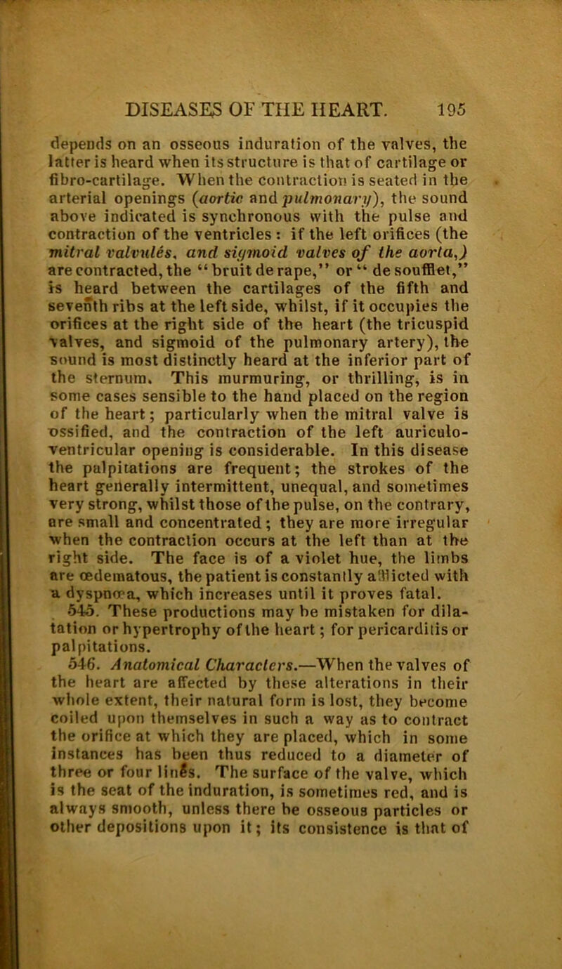 depends on an osseous induration of the valves, the latter is heard when its structure is that of cartilage or fibro-cartilage. When the contraction is seated in the arterial openings (aortic and pulmonary), the sound above indicated is synchronous with the pulse and contraction of the ventricles : if the left orifices (the mitral valvules, and sigmoid valves of the aorta,) are contracted, the “ bruit de rape,” or“ desoufflet,” is heard between the cartilages of the fifth and seventh ribs at the left side, whilst, if it occupies the orifices at the right side of the heart (the tricuspid valves, and sigmoid of the pulmonary artery), the sound is most distinctly heard at the inferior part of the sternum. This murmuring, or thrilling, is in some cases sensible to the hand placed on the region of the heart; particularly when the mitral valve is ossified, and the contraction of the left auriculo- ventricular opening is considerable. In this disease the palpitations are frequent; the strokes of the heart generally intermittent, unequal, and sometimes very strong, whilst those of the pulse, on the contrary, ore small and concentrated ; they are more irregular when the contraction occurs at the left than at the right side. The face is of a violet hue, the limbs are cedematous, the patient is constancy alfiicted with a dyspnoea, which increases until it proves fatal. 545. These productions may be mistaken for dila- tation or hypertrophy of the heart; for pericarditis or palpitations. 546. Anatomical Characters.—When the valves of the heart are affected by these alterations in their whole extent, their natural form is lost, they become coiled upon themselves in such a way as to contract the orifice at which they are placed, which in some instances has been thus reduced to a diameter of three or four lfnfo. The surface of the valve, which is the seat of the induration, is sometimes red, and is always smooth, unless there be osseous particles or other depositions upon it; its consistence is that of