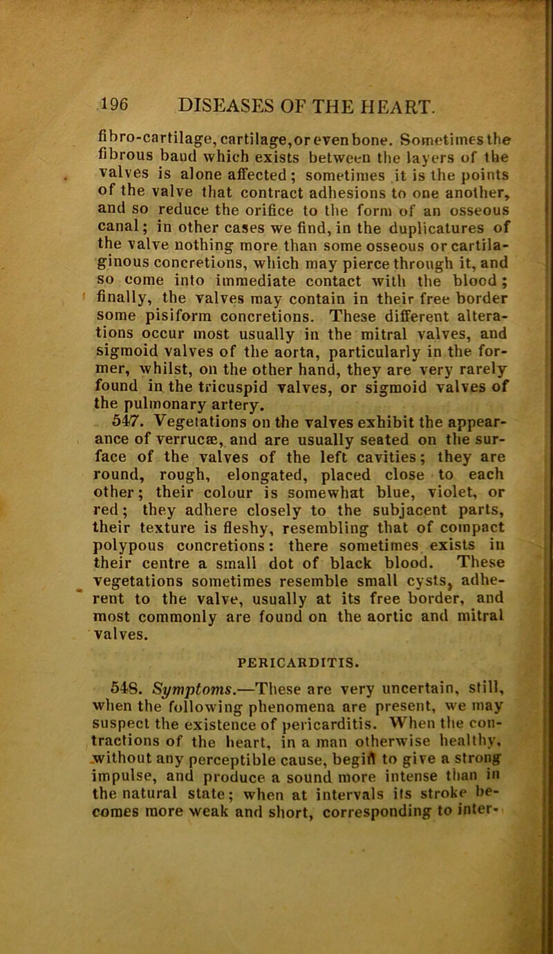 fibro-cartilage, cartilage,or even bone. Sometimes the fibrous baud which exists between the layers of the valves is alone affected ; sometimes it is the points of the valve that contract adhesions to one another, and so reduce the orifice to the form of an osseous canal; in other cases we find, in the duplicatures of the valve nothing more than some osseous or cartila- ginous concretions, which may pierce through it, and so come into immediate contact with the blood; finally, the valves may contain in their free border some pisiform concretions. These different altera- tions occur most usually in the mitral valves, and sigmoid valves of the aorta, particularly in the for- mer, whilst, on the other hand, they are very rarely found in the tricuspid valves, or sigmoid valves of the pulmonary artery. 547. Vegetations on the valves exhibit the appear- ance of verrucee, and are usually seated on the sur- face of the valves of the left cavities; they are round, rough, elongated, placed close to each other; their colour is somewhat blue, violet, or red; they adhere closely to the subjacent parts, their texture is fleshy, resembling that of compact polypous concretions: there sometimes exists in their centre a small dot of black blood. These vegetations sometimes resemble small cysts, adhe- rent to the valve, usually at its free border, and most commonly are found on the aortic and mitral valves. PERICARDITIS. 54S. Symptoms.—These are very uncertain, still, when the following phenomena are present, we may suspect the existence of pericarditis. When the con- tractions of the heart, in a man otherwise healthy, without any perceptible cause, begirt to give a strong impulse, and produce a sound more intense than in the natural state; when at intervals its stroke be- comes more weak and short, corresponding to inter-