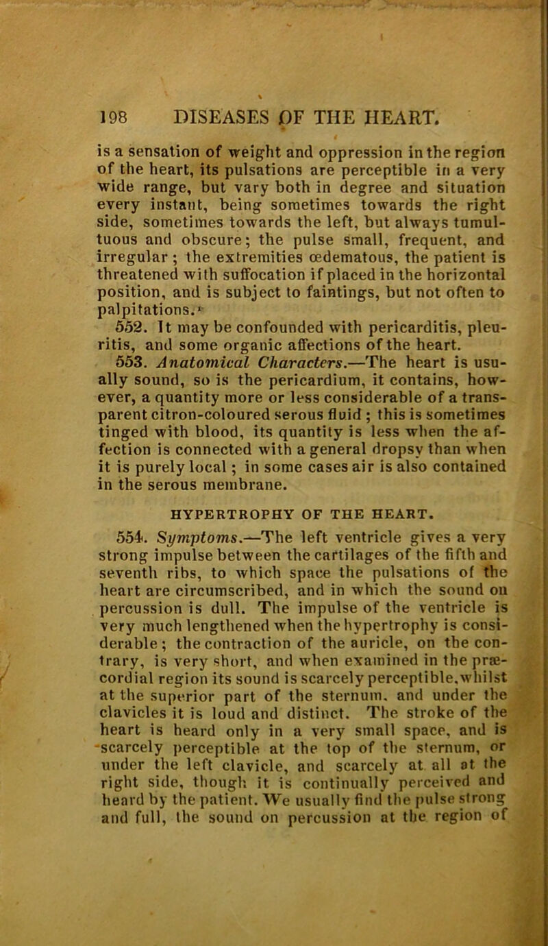 is a sensation of weight and oppression in the region of the heart, its pulsations are perceptible in a very wide range, but vary both in degree and situation every instant, being sometimes towards the right side, sometimes towards the left, but always tumul- tuous and obscure; the pulse small, frequent, and irregular ; the extremities cedematous, the patient is threatened with suffocation if placed in the horizontal position, and is subject to faintings, but not often to palpitations.* 552. It may be confounded with pericarditis, pleu- ritis, and some organic affections of the heart. 553. Anatomical Characters.—The heart is usu- ally sound, so is the pericardium, it contains, how- ever, a quantity more or less considerable of a trans- parent citron-coloured serous fluid ; this is sometimes tinged with blood, its quantity is less when the af- fection is connected with a general dropsy than when it is purely local ; in some cases air is also contained in the serous membrane. HYPERTROPHY OF THE HEART. 554. Symptoms.—The left ventricle gives a very strong impulse between the cartilages of the fifth and seventh ribs, to which space the pulsations of the heart are circumscribed, and in which the sound ou percussion is dull. The impulse of the ventricle is very much lengthened when the hypertrophy is consi- derable ; the contraction of the auricle, on the con- trary, is very short, and when examined in the prre- cordial region its sound is scarcely perceptible,whilst at the superior part of the sternum, and under the clavicles it is loud and distinct. The stroke of the heart is heard only in a very small space, and is -scarcely perceptible at the top of the sternum, or under the left clavicle, and scarcely at all at the right side, though it is continually perceived and heard by the patient. We usually* find the pulse strong and full, the sound on percussion at the region of