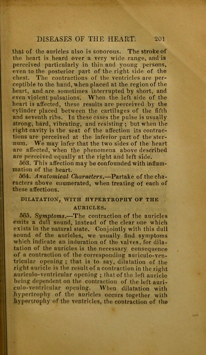 that of the auricles also is sonorous. The stroke of the heart is heard over a very wide range, and is perceived particularly in thin and young persons, even to the posterior part of the right side of the chest. The contractions of the ventricles are per- ceptible to the hand, when placed at the region of the heart, and are sometimes interrupted by short, and even violent pulsations. When the left side of the heart is affected, these results are perceived by the cylinder placed between the cartilages of the fifth and seventh ribs. In these cases the pulse is usually strong, hard, vibrating, and resisting ; but when the right cavity is the seat of the afl’ection its contrac- tions are perceived at the inferior part of the ster- num. We may infer that the two sides of the heart are affected, when the phenomena above described are perceived equally at the right and left side. 563. This affection may be confounded with inflam- mation of the heart. 564. Anatomical Characters.—Partake of the cha- racters above enumerated, when treating of eacli of these affections. DILATATION, WITH HYPERTROPHY OF THE AURICLES. 565. Symptoms.—The contraction of the auricles emits a dull sound, instead of the clear one which exists in the natural state. Conjointly with this dull sound of the auricles, we usually find symptoms which indicate an induration of the valves, for dila- tation of the auricles is the necessary consequence of a contraction of the corresponding auriculo-ven- tricular opening ; that is to say, dilatation of the right auricle is the result of a contraction in the right auriculo-ventricular opening ; that of the left auricle being dependent on the contraction of the left auri- culo-ventricular opening. When dilatation with hypertrophy of the auricles occurs together with hypertrophy of the ventricles, the contraction of the