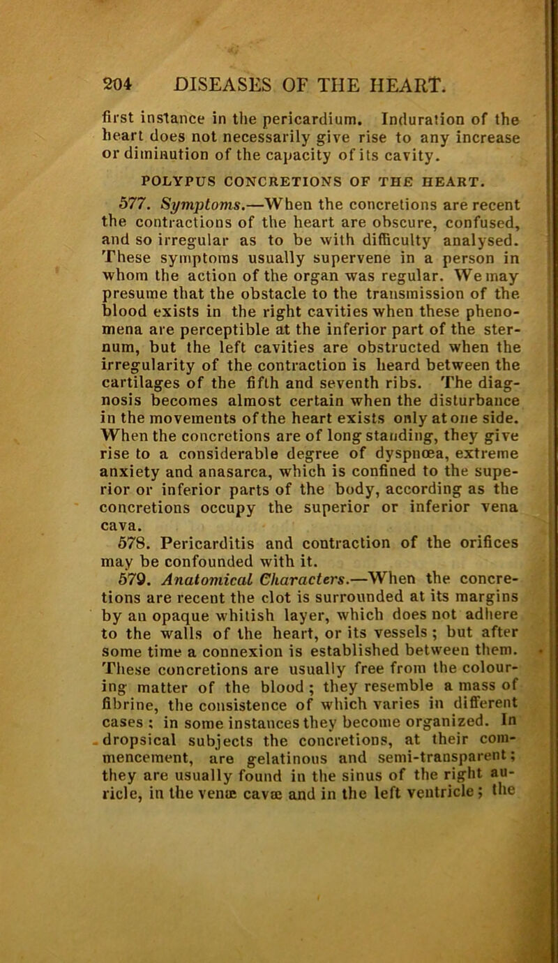 first instance in the pericardium. Induration of the heart does not necessarily give rise to any increase or diminution of the capacity of its cavity. POLYPUS CONCRETIONS OF THE HEART. 577. Symptoms.—When the concretions are recent the contractions of the heart are obscure, confused, and so irregular as to be with difficulty analysed. These symptoms usually supervene in a person in whom the action of the organ was regular. We may presume that the obstacle to the transmission of the. blood exists in the right cavities when these pheno- mena are perceptible at the inferior part of the ster- num, but the left cavities are obstructed when the irregularity of the contraction is heard between the cartilages of the fifth and seventh ribs. The diag- nosis becomes almost certain when the disturbance in the movements of the heart exists only atone side. When the concretions are of long standing, they give rise to a considerable degree of dyspnoea, extreme anxiety and anasarca, which is confined to the supe- rior or inferior parts of the body, according as the concretions occupy the superior or inferior vena cava. 578. Pericarditis and contraction of the orifices may be confounded with it. 579. Anatomical Characters.—When the concre- tions are recent the clot is surrounded at its margins by an opaque whitish layer, which does not adhere to the walls of the heart, or its vessels ; but after some time a connexion is established between them. These concretions are usually free from the colour- ing matter of the blood ; they resemble a mass of fibrine, the consistence of which varies in different cases; in some instances they become organized. In dropsical subjects the concretions, at their com- mencement, are gelatinous and semi-transparent; they are usually found in the sinus of the right au- ricle, in the vena: cava: and in the left ventricle; the