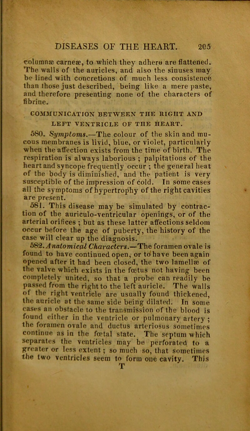 columnm carries, to which they adhere are flattened. The walls of the auricles, and also the sinuses may be lined with concretions of much less consistence than those just described, being like a mere paste, and therefore presenting none of the characters of fibrine. COMMUNICATION BETWEEN THE RIGHT AND LEFT VENTRICLE OF THE HEART. 580. Symptoms.—The colour of the skin and mu- cous membranes is livid, blue, or violet, particularly when the affection exists from the time of birth. The respiration is always laborious ; palpitations of the heart and syncope frequently occur ; the general heat of the body is diminished, and the patient is very susceptible of the impression of cold. In some cases all the symptoms of hypertrophy of the right cavities are present. 581. This disease may be simulated by contrac- tion of the auriculo-ventricular openings, or of the arterial orifices ; but as these latter affections seldom occur before the age of puberty, the history of the case will clear up the diagnosis. 58’2. A natomical Characters.—The foramen ovale is found to have continued open, or to'have been again opened after it had been closed, the two lamella; of the valve which exists in the foetus not having been completely united, so that a probe can readily be passed from the right to the left auricle. The walls of the right ventricle are usually found thickened, the auricle at the same side being dilated. In some cases an obstacle to the transmission of the blood is found either in the ventricle or pulmonary artery ; the foramen ovale and ductus arteriosus sometimes continue as in the foetal state. The septum which separates the ventricles may be perforated to a greater or less extent; so much so, that sometimes the two ventricles seem to form one cavity. This