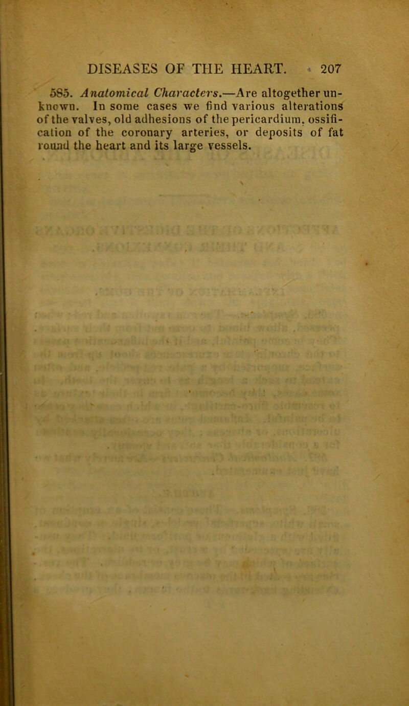 5S5. Anatomical Characters.—Are altogether un- known. In some cases we find various alterations of the valves, old adhesions of the pericardium, ossifi- cation of the coronary arteries, or deposits of fat round the heart and its large vessels.