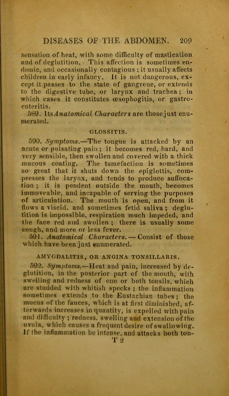 sensation of heat, with some difficulty of mastication and of deglutition. This affection is sometimes en- demic, and occasionally contagious ;it usually affects children in early infancy, it is not dangerous, ex- cept it passes to the state of gangrene, or extends to the digestive tube, or larynx and trachea; in which cases it constitutes cesophogitis, or gastro- enteritis. 5S9. UsAnatomical Characters are thosejust enu- merated. GLOSSITIS. 590. Symptoms.—The tongue is attacked by an acute or pulsating pain ; it becomes red, hard, and very sensible, then swollen and covered with a thick mucous coating. The tumefaction is sometimes so great that it shuts down the epiglottis, com- presses the larynx, and tends to produce suffoca- tion ; it is pendent outside the mouth, becomes immoveable, and incapable of serving the purposes of articulation. The mouth is open, and from it flows a viscid, and sometimes fetid saliva ; deglu- tition is impossible, respiration much impeded, and the face red and swollen ; there is usually some cough, and more or less fever. 591. Anatomical Characters. — Consist of those which have been just enumerated. AMYGDALITIS, OR ANGINA TONSILLARIS. 592. Symptoms.—Heat and pain, increased by de- glutition, in the posterior part of the mouth, with swelling and redness of one or both tonsils, which are studded with whitish specks ; the inflammation sometimes extends to the Eustachian tubes; the mucus of the fauces, which is at first diminished, af- terwards increases in quantity, is expelled with pain and difficulty ; redness, swelling and extension of the uvula, which causes a frequent desire of swallowing. If the inflammation be intense, and attacks both ton- T 2