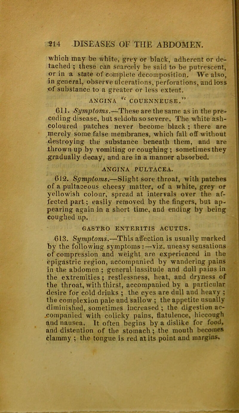 which may be white, grey or black, adherent or de- tached ; these can scarcely be said to be putrescent, or in a state of complete decomposition. We also, in general, observe ulcerations, perforations, and loss of substance to a greater or less extent. ANGINA ff COUENNEUSE.” 611. Symptoms.—These are the same as in the pre- ceding disease, but seldom so severe. The white ash- coloured patches never become black ; there are merely some false membranes, which fall off without destroying the substance beneath them, and are thrown up by vomiting or coughing ; sometimes they gradually decay, and are in a manner absorbed. ANGINA PULTACEA. 612. Symptoms.—Slight sore throat, with patches of a pultaceous cheesy matter, of a white, grey or yellowish colour, spread at intervals over the af- fected part; easily removed by the fingers, but ap- pearing again in a short time, and ending by being coughed up. GASTRO ENTERITIS ACUTUS. 613. Symptoms.—This affection is usually marked by the following symptoms :—viz. uneasy sensations of compression and weight are experienced in the epigastric region, accompanied by wandering pains in the abdomen ; general lassitude and dull pains in the extremities ; restlessness, heat, and dryness of the throat, with thirst, accompanied by a particular desire for cold drinks ; the eyes are dull and heavy ; the complexion pale and sallow ; the appetite usually diminished, sometimes increased ; the digestion ac- companied with colicky pains, flatulence, hiccough and nausea. It often begins by a dislike for food, and distention of the stomach ; the mouth becomes clammy ; the tongue is red at its point and margins.