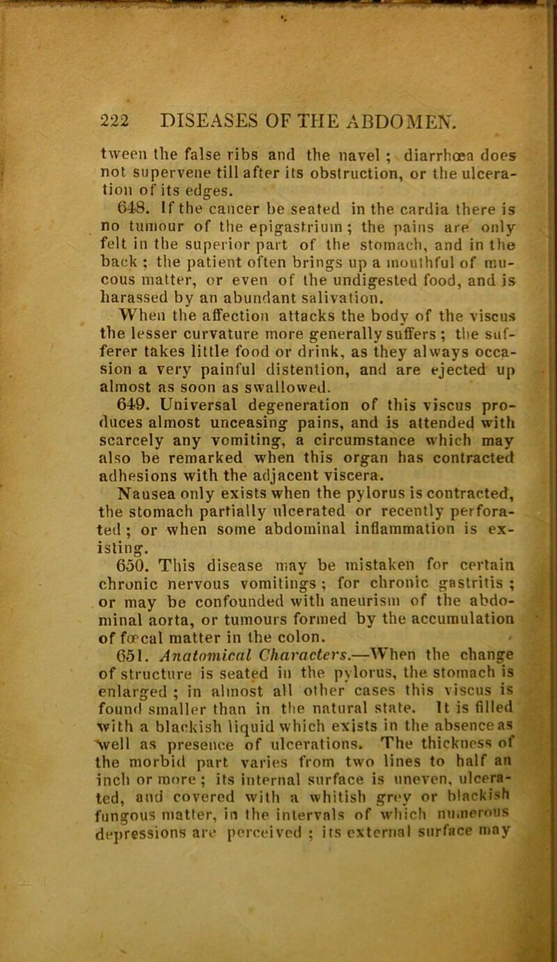 tween the false ribs and the navel ; diarrhoea does not supervene till after its obstruction, or the ulcera- tion of its edges. 648. If the cancer be seated in the cardia there is no tumour of the epigastrium ; the pains are only felt in the superior part of the stomach, and in the back ; the patient often brings up a mouthful of mu- cous matter, or even of the undigested food, and is harassed by an abundant salivation. When the affection attacks the body of the viscus the lesser curvature more generally suffers ; the suf- ferer takes little food or drink, as they always occa- sion a very painful distention, and are ejected up almost as soon as swallowed. 649. Universal degeneration of this viscus pro- duces almost unceasing pains, and is attended with scarcely any vomiting, a circumstance which may also be remarked when this organ has contracted adhesions with the adjacent viscera. Nausea only exists when the pylorus is contracted, the stomach partially ulcerated or recently perfora- ted ; or when some abdominal inflammation is ex- isting. 650. This disease may be mistaken for certain chronic nervous vomitings; for chronic gastritis; or may be confounded with aneurism of the abdo- minal aorta, or tumours formed by the accumulation of fmcal matter in the colon. 651. Anatomical Characters.—When the change of structure is seated in the pylorus, the stomach is enlarged ; in almost all other cases this viscus is found smaller than in the natural state. It is filled with a blackish liquid which exists in the absence as 'well as presence of ulcerations. The thickness of the morbid part varies from two lines to half an inch or more ; its internal surface is uneven, ulcera- ted, and covered with a whitish grey or blackish fungous matter, in the intervals of which numerous depressions are perceived ; its external surface may