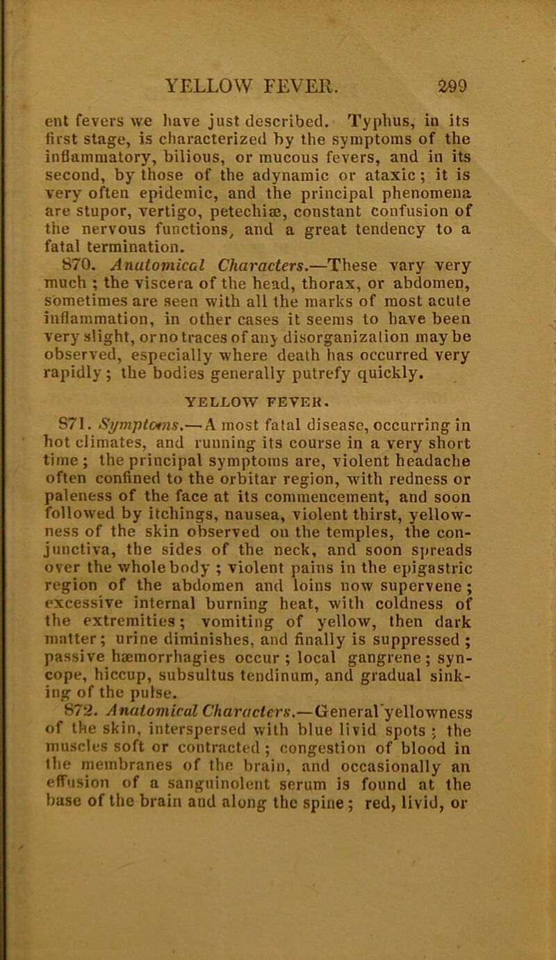 YELLOW FEVER. ■299 cut fevers we have just described. Typhus, in its first stage, is characterized by the symptoms of the inflammatory, bilious, or mucous fevers, and in its second, by those of the adynamic or ataxic ; it is very often epidemic, and the principal phenomena are stupor, vertigo, petechim, constant confusion of the nervous functions, and a great tendency to a fatal termination. 870. AnutomicGl Characters.—These vary very much ; the viscera of the head, thorax, or abdomen, sometimes are seen with all the marks of most acute inflammation, in other cases it seems to have been very slight, ornotracesof any disorganizalion maybe observed, especially where death has occurred very rapidly ; the bodies generally putrefy quickly. YELLOW FEVEK. S71. Symptoms.— A most fatal disease, occurring in hot climates, and running its course in a very short time ; the principal symptoms are, violent headache often confined to the orbitar region, with redness or paleness of the face at its commencement, and soon followed by itchings, nausea, violent thirst, yellow- ness of the skin observed on the temples, the con- junctiva, the sides of the neck, and soon spreads over the whole body ; violent pains in the epigastric region of the abdomen and loins now supervene ; excessive internal burning heat, with coldness of the extremities; vomiting of yellow, then dark matter; urine diminishes, and finally is suppressed ; passive hsemorrhagies occur; local gangrene; syn- cope, hiccup, subsultus tendinum, and gradual sink- ing of the pulse. 872. Anatomical Characters.—General yellowness of the skin, interspersed with blue livid spots ; the muscles soft or contracted ; congestion of blood in the membranes of the brain, and occasionally an effusion of a sanguinolent serum is found at the base of the brain and along the spine; red, livid, or