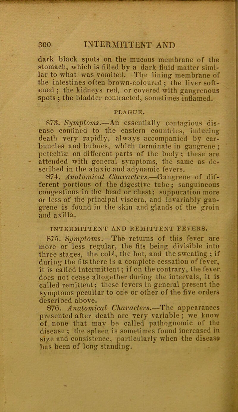 dark black spots on the mucous membrane of the stomach, which is filled by a dark fluid matter simi- lar to what was vomited. The lining membrane of the intestines often brown-coloured ; the liver soft- ened ; the kidneys red, or covered with gangrenous spots ; the bladder contracted, sometimes inflamed. PLAGUE. 873. Symptoms.—An essentially contagious dis- ease confined to the eastern countries, inducing death very rapidly, always accompanied by car- buncles and buboes, which terminate in gangrene ; petfechiae on different parts of the body; these are attended with general symptoms, the same as de- scribed in the ataxic and adynamic fevers. 871. Anatomical Characters.—Gangrene of dif- ferent portions of the digestive tube; sanguineous congestions in the head or chest; suppuration more or less of the principal viscera, and invariably gan- grene is found in the skin and glands of the groin and axilla. INTERMITTENT AND REMITTENT FEVERS. 875. Symptoms.—The returns of this fever are more or less regular, the fits being divisible into three stages, the cobl, the hot, and the sweating ; if during the fits there is a complete cessation of fever, it is called intermittent; if on the contrary, the fever does not cease altogether during the intervals, it is called remittent; these fevers in general present the symptoms peculiar to one or other of the five orders described above. 876. Anatomical Characters.—The appearances presented after death are very variable; we know of none that may be. called pathognomic of the disease ; the spleen is sometimes found increased in size and consistence, particularly when the disease has been of long standing.