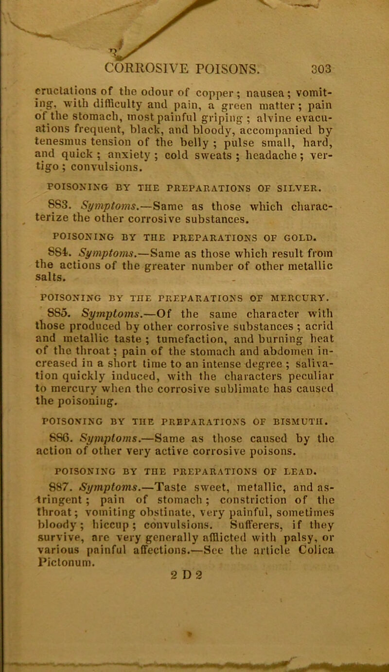 eructations of the odour of copper; nausea; vomit- ing, with difficulty and pain, a green matter ; pain of the stomach, most painful griping ; alvine evacu- ations frequent, black, and bloody, accompanied by tenesmus tension of the belly ; pulse small, hard, and quick ; anxiety ; cold sweats ; headache; ver- tigo ; convulsions. POISONING BY THE PREPARATIONS OF SILVER. S83. Symptoms.—Same as those which charac- terize the other corrosive substances. POISONING BY THE PREPARATIONS OF GOLD. 554. Symptoms.—Same as those which result from the actions of the greater number of other metallic salts. POISONING BY TIIE PREPARATIONS OF MERCURY. 555. Symptoms.—Of the same character with those produced by other corrosive substances ; acrid and metallic taste ; tumefaction, and burning heat of the throat; pain of the stomach and abdomen in- creased in a short time to an intense degree ; saliva- tion quickly induced, with the characters peculiar to mercury when the corrosive sublimate has caused the poisoning. POISONING BY TIIE PREPARATIONS OF BISMUTH. 886. Symptoms.—Same as those caused by the action of other very active corrosive poisons. POISONING BY THE PREPARATIONS OF LEAD. 887. Symptoms.—Taste sweet, metallic, and as- tringent ; pain of stomach ; constriction of the throat; vomiting obstinate, very painful, sometimes bloody; hiccup; convulsions. Sufferers, if they survive, are very generally afflicted with palsy, or various painful affections.—See the article Colica Pictonum.