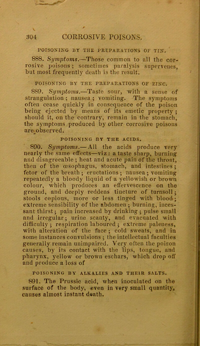 POISONING BY THE PREPARATIONS OP TIN. ' 888. Symptoms.—Those common to all the cor- rosive poisons ; sometimes paralysis supervenes, but most frequently death is the result. POISONING BY THE PREPARATIONS OF ZINC. 889. Symptoms.—Taste sour, with a sense of strangulation ; nausea ; vomiting. The symptoms often cease quickly in consequence of the poison being ejected by means of its emetic property; should it, on the contrary, remain in the stomach, the symptoms produced by other corrosive poisons are observed. POISONING BY THE ACIDS. 890. Symptoms.— All the acids produce very nearly the same effects—viz: a taste sharp, burning and disagreeable ; heat and acute pain of the throat, then of the oesophagus, stomach, and intestines; fetor of the breath ; eructations; nausea; vomiting repeatedly a bloody liquid of a yellowish or brown colour, which produces an effervescence on the ground, and deeply reddens tincture of turnsoll; stools copious, more or less tinged with blood-; extreme sensibility of the abdomen ; burning, inces- sant thirst; pain increased by drinking ; pulse small and irregular; urine scanty, and evacuated with difficulty ; respiration laboured ; extreme paleness, with alteration of the face ; cold sweats, and in some instances convulsions ; the intellectual faculties generally remain unimpaired. Very often the poison causes, by its contact with the lips, tongue, and pharynx, yellow or brown eschars, which drop off and produce a loss of POISONING BY ALKALIES AND THEIR SALTS. 891. The Prussic acid, when inoculated on the surface of the body, even in very small quantity, causes almost instant death.