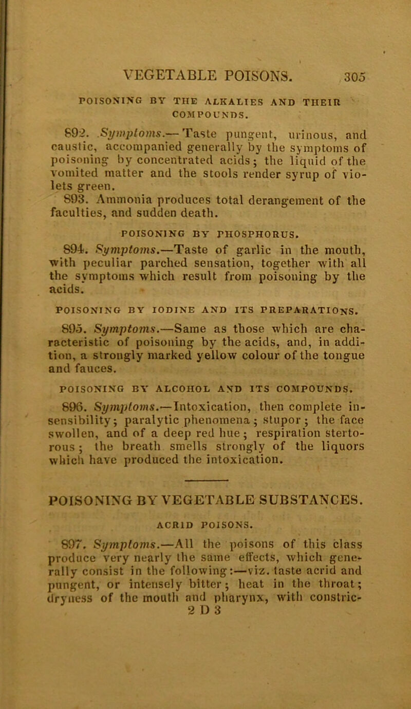 POISONING BY THE ALKALIES AND TIIEIB COMPOUNDS. 892. .Symptoms.— Taste pungent, urinous, and caustic, accompanied generally by the symptoms of poisoning by concentrated acids; the liquid of the vomited matter and the stools render syrup of vio- lets green. 893. Ammonia produces total derangement of the faculties, and sudden death. POISONING BY THOSPHORUS. S94. Symptoms.—Taste of garlic in the mouth, with peculiar parched sensation, together with all the symptoms which result from poisoning by the acids. POISONING BY IODINE AND ITS PREPARATIONS. 895. Symptoms.—Same as those which are cha- racteristic of poisoning by the acids, and, in addi- tion, a strongly marked yellow colour of the tongue and fauces. POISONING BY ALCOHOL AND ITS COMPOUNDS. 896. Symptoms.—Intoxication, then complete in- sensibility; paralytic phenomena; stupor; the face swollen, and of a deep red hue; respiration sterto- rous ; the breath smells strongly of the liquors which have produced the intoxication. POISONING BY VEGETABLE SUBSTANCES. ACRID POISONS. 897. Symptoms.—All the poisons of this class produce very nearly the same effects, which gene- rally consist in the following:—viz. taste acrid and pungent, or intensely bitter; heat in the throat; dryness of the mouth and pharynx, with constric- 2 D 3