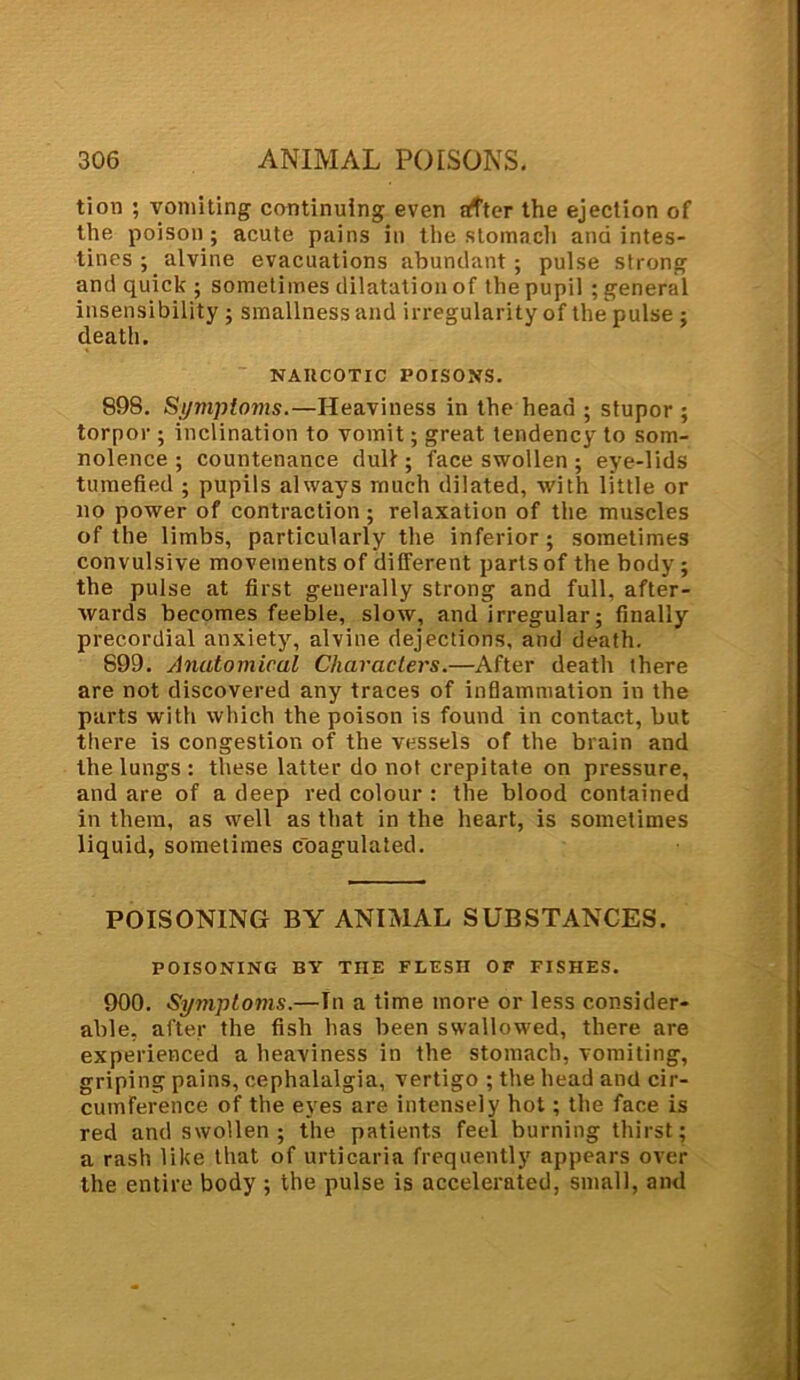 txon ; vomiting continuing even after the ejection of the poison; acute pains in the stomach and intes- tines ; alvine evacuations abundant ; pulse strong and quick ; sometimes dilatation of the pupil ; general insensibility ; smallness and irregularity of the pulse ; death. NAHCOTIC POISONS. 898. Symptoms.—Heaviness in the head ; stupor ; torpor ; inclination to vomit; great tendency to som- nolence ; countenance dull; face swollen ; eye-lids tumefied ; pupils always much dilated, with little or no power of contraction; relaxation of the muscles of the limbs, particularly the inferior; sometimes convulsive movements of different parts of the body ; the pulse at first generally strong and full, after- wards becomes feeble, slow, and irregular; finally prec.ordial anxiety, alvine dejections, and death. S99. Anutomiral Characters.—After death there are not discovered any traces of inflammation in the parts with which the poison is found in contact, but there is congestion of the vessels of the brain and the lungs : these latter do not crepitate on pressure, and are of a deep red colour : the blood contained in them, as well as that in the heart, is sometimes liquid, sometimes coagulated. POISONING BY ANIMAL SUBSTANCES. POISONING BY THE FLESH OF FISHES. 900. Symptoms.—In a time more or less consider- able, after the fish has been swallowed, there are experienced a heaviness in the stomach, vomiting, griping pains, cephalalgia, vertigo ; the head and cir- cumference of the eyes are intensely hot; the face is red and swollen; the patients feel burning thirst; a rash like that of urticaria frequently appears over the entire body ; the pulse is accelerated, small, and