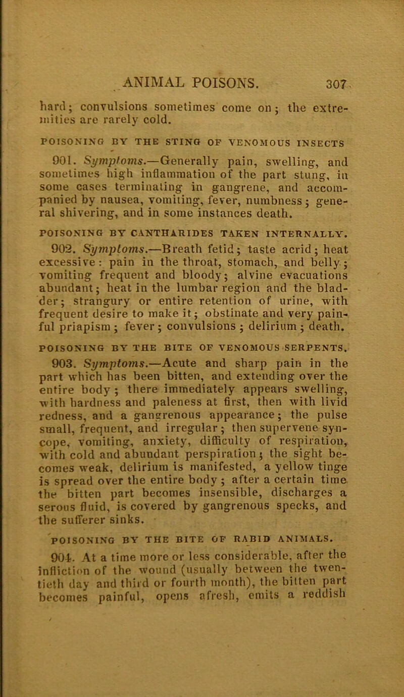 hard; convulsions sometimes come on; the extre- mities are rarely cold. POISONING BY THE STING OP VENOMOUS INSECTS 901. Symptoms.—Generally pain, swelling, and sometimes high inflammation of the part stung, in some cases terminating in gangrene, and accom- panied by nausea, vomiting, fever, numbness; gene- ral shivering, and in some instances death. POISONING BY CANTHARIDES TAKEN INTERNALLY. 902. Symptoms.—Breath fetid; taste acrid; heat excessive: pain in the throat, stomach, and belly; vomiting frequent and bloody; alvine evacuations abundant; heat in the lumbar region and the blad- der; strangury or entire retention of urine, with frequent desire to make it; obstinate and very pain- ful priapism ; fever ; convulsions ; delirium ; death. POISONING BY THE BITE OF VENOMOUS SERPENTS. 903. Symptoms.—Acute and sharp pain in the part which has been bitten, and extending over the entire body; there immediately appears swelling, with hardness and paleness at first, then with livid redness, and a gangrenous appearance; the pulse small, frequent, and irregular; then supervene syn- cope, vomiting, anxiety, difficulty of respiration, with cold and abundant perspiration; the sight be- comes weak, delirium is manifested, a yellow tinge is spread over the entire body ; after a certain time the bitten part becomes insensible, discharges a serous fluid, is covered by gangrenous specks, and the sufferer sinks. POISONING BY THE BITE OF RABID ANIMALS. 901. At a time more or less considerable, after the infliction of the wound (usually between the twen- tieth day and third or fourth month), the bitten part becomes painful, opens afresh, emits a reddish