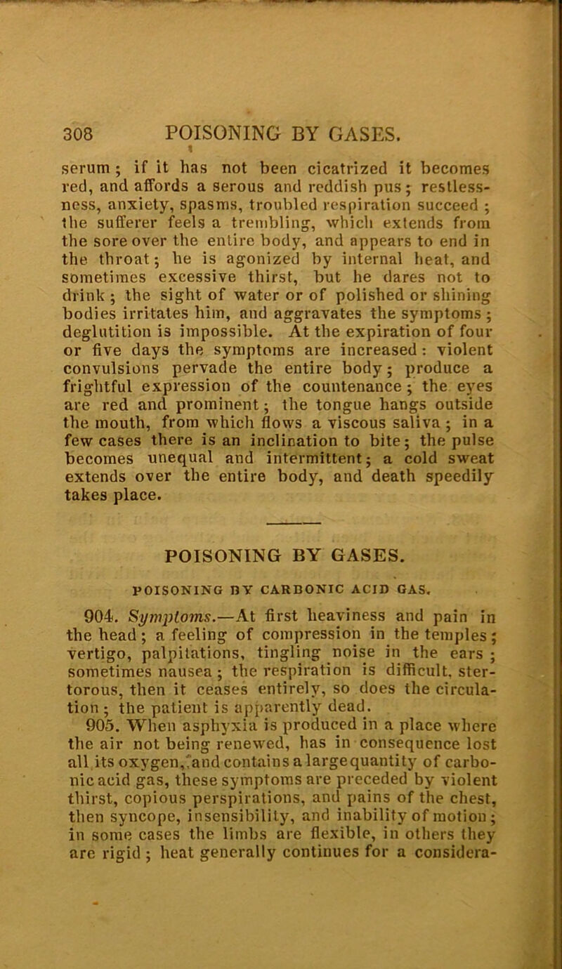 1 serum ; if it has not been cicatrized it becomes red, and affords a serous and reddish pus; restless- ness, anxiety, spasms, troubled respiration succeed ; the sufferer feels a trembling, which extends from the sore over the entire body, and appears to end in the throat; he is agonized by internal heat, and sometimes excessive thirst, but he dares not to drink ; the sight of water or of polished or shining bodies irritates him, and aggravates the symptoms ; deglutition is impossible. At the expiration of four or five days the symptoms are increased : violent convulsions pervade the entire body; produce a frightful expression of the countenance ; the eyes are red and prominent; the tongue hangs outside the mouth, from which flows a viscous saliva ; in a few cases there is an inclination to bite; the pulse becomes unequal and intermittent; a cold sweat extends over the entire body, and death speedily takes place. POISONING BY GASES. POISONING BY CARDONIC ACID GAS. 904. Symptoms.—At first heaviness and pain in the head ; a feeling of compression in the temples; vertigo, palpitations, tingling noise in the ears ; sometimes nausea ; the respiration is difficult, ster- torous, then it ceases entirely, so does the circula- tion ; the patient is apparently dead. 905. When asphyxia is produced in a place where the air not being renewed, has in consequence lost all its oxygen,'and contains a largequantity of carbo- nic acid gas, these symptoms are preceded by violent thirst, copious perspirations, and pains of the chest, then syncope, insensibility, and inability of motion; in some cases the limbs are flexible, in others they are rigid ; heat generally continues for a considera-