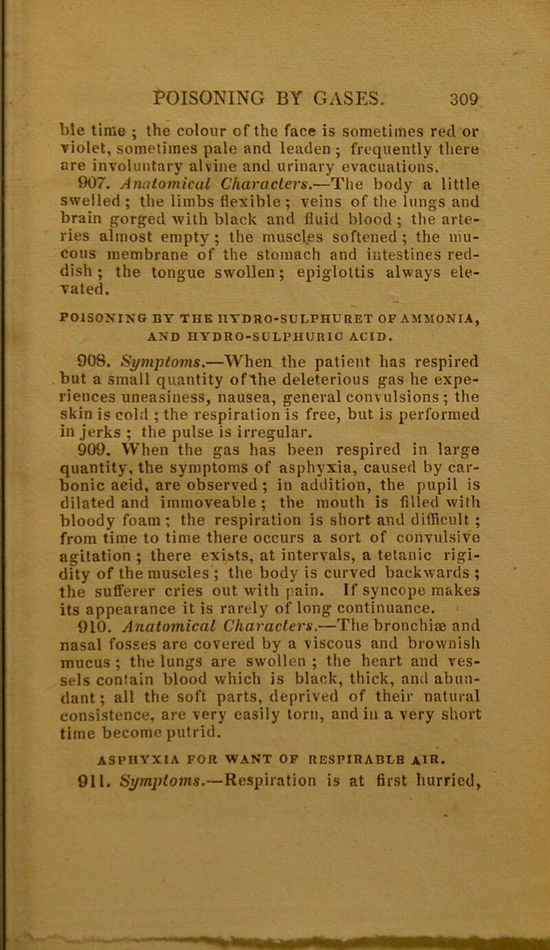 ble time ; the colour of the face is sometimes red or violet, sometimes pale and leaden ; frequently there are involuntary alvine and urinary evacuations. 907. Anatomical Characters.—The body a little swelled; the limbs flexible ; veins of the lungs and brain gorged with black and fluid blood ; the arte- ries almost empty; the muscles softened; the mu- cous membrane of the stomach and intestines red- dish ; the tongue swollen; epiglottis always ele- vated. POISONING BY THE I1YDRO-SULPHURET OF AMMONIA, AND HYDRO-SULPHURIC ACID. 908. Symptoms.—When the patient has respired but a small quantity ofthe deleterious gas he expe- riences uneasiness, nausea, general convulsions; the skin is cold ; the respiration is free, but is performed in jerks ; the pulse is irregular. 909. When the gas has been respired in large quantity, the symptoms of asphyxia, caused by car- bonic acid, are observed ; in addition, the pupil is dilated and immoveable; the mouth is filled with bloody foam; the respiration is short and difficult ; from time to time there occurs a sort of convulsive agitation ; there exists, at intervals, a tetanic rigi- dity of the muscles ; the body is curved backwards ; the sufferer cries out with pain. If syncope makes its appearance it is rarely of long continuance. 910. Anatomical Characters.—The bronchi® and nasal fosses are covered by a viscous and brownish mucus ; the lungs are swollen ; the heart and ves- sels contain blood which is black, thick, and abun- dant ; all the soft parts, deprived of their natural consistence, are very easily torn, and in a very short time become putrid. ASPHYXIA FOR WANT OF RESPIRABLE AIR. 911. Symptoms.—Respiration is at first hurried,