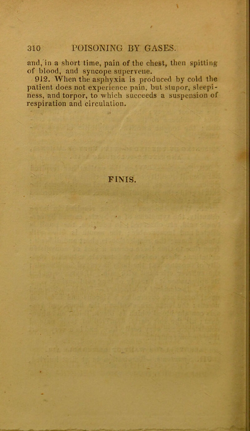 and, in a short time, pain of the chest, then spitting of blood, and syncope supervene. 912. When the asphyxia is produced by cold the patient does not experience pain, but stupor, sleepi- ness, and torpor, to which succeeds a suspension of respiration and circulation. FINIS.