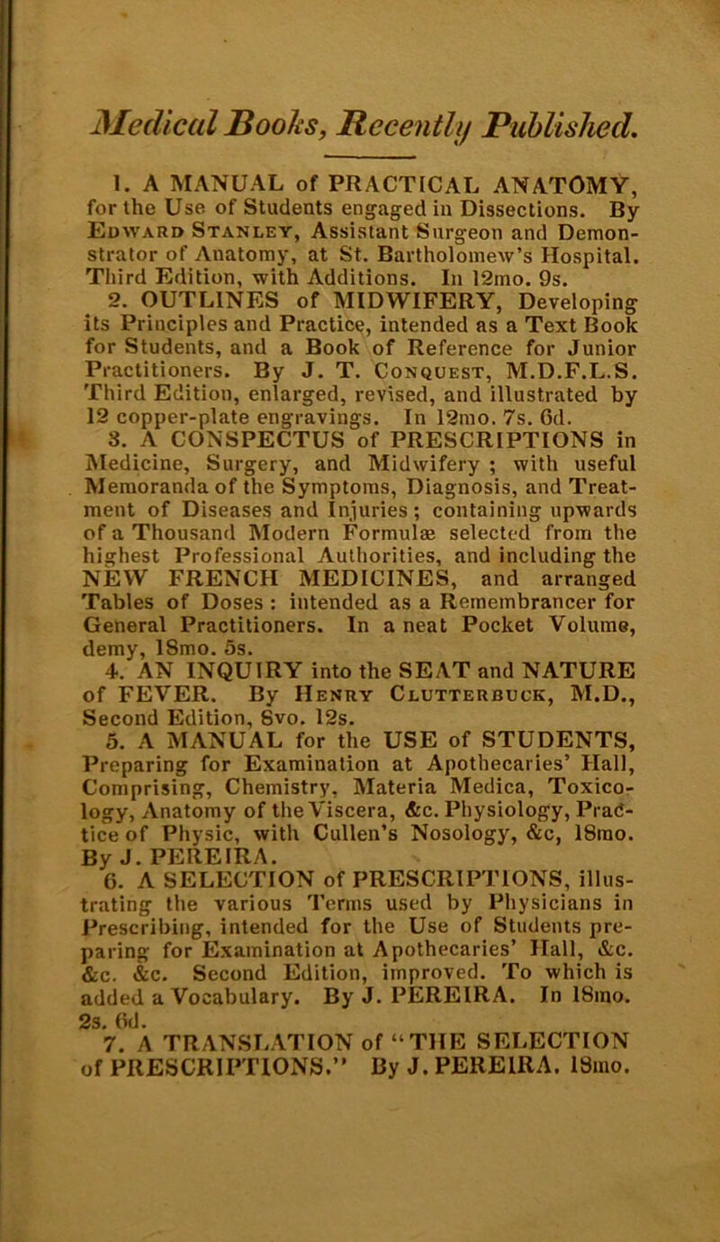 Medical Books, Recently Published. 1. A MANUAL of PRACTICAL ANATOMY, for the Use of Students engaged in Dissections. By Edward Stanley, Assistant Surgeon and Demon- strator of Anatomy, at St. Bartholomew’s Hospital. Third Edition, with Additions. In 12mo. 9s. 2. OUTLINES of MIDWIFERY, Developing its Principles and Practice, intended as a Text Book for Students, and a Book of Reference for Junior Practitioners. By J. T. Conquest, M.D.F.L.S. Third Edition, enlarged, revised, and illustrated by 12 copper-plate engravings. In 12mo. 7s. Gd. 3. A CONSPECTUS of PRESCRIPTIONS in Medicine, Surgery, and Midwifery ; with useful Memoranda of the Symptoms, Diagnosis, and Treat- ment of Diseases and Injuries; containing upwards of a Thousand Modern Formulae selected from the highest Professional Authorities, and including the NEW FRENCH MEDICINES, and arranged Tables of Doses : intended as a Remembrancer for General Practitioners. In a neat Pocket Volume, demy, 18mo. 5s. 4. AN INQUIRY into the SEAT and NATURE of FEVER. By Henry Clutterbuck, M.D., Second Edition, 8vo. 12s. 5. A MANUAL for the USE of STUDENTS, Preparing for Examination at Apothecaries’ Hall, Comprising, Chemistry, Materia Medica, Toxico- logy, Anatomy of the Viscera, &c. Physiology, Prac- tice of Physic, with Cullen’s Nosology, &c, 18rao. By J. PEREIRA. 6. A SELECTION of PRESCRIPTIONS, illus- trating the various Terms used by Physicians in Prescribing, intended for the Use of Students pre- paring for Examination at Apothecaries’ Hall, &c. &c. &c. Second Edition, improved. To which is added a Vocabulary. By J. PEREIRA. In 18mo. 2s. Gd. 7. A TRANSLATION of “THE SELECTION of PRESCRIPTIONS.” By J. PEREIRA. 18mo.