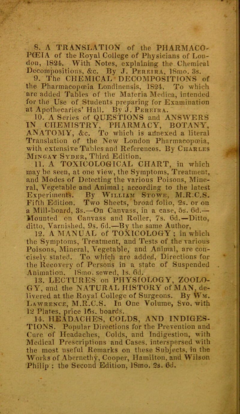 8. A TRANSLATION of the PHARMACO- POEIA of the Royal College of Physicians of Lon- don, 1824. With Notes, explaining the Chemical Decompositions, &c. By J. Pereira, 18mo. 3s. 9. The CHEMICAL DECOMPOSITIONS of the Pharmacopoeia Londinensis, 1824. To which are added Tables of the Materia Medica, intended for the Use of Students preparing for Examination at Apothecaries’ Hall. By J. Pereira. 10. A Series of QUESTIONS and ANSWERS IN CHEMISTRY, PHARMACY, BOTANY, A.NATOMY, &c. To which is arlnexed a literal Translation of the New London Pharmacopoeia, with extensive Tables and References. By Charles Mingay Syder, Third Edition. 11. A TOXICOLOGICAL CHART, in which maybe seen, at one view, the Symptoms, Treatment, and Modes of Detecting the various Poisons, Mine- ral, Vegetable and Animal; according to the latest Experiments. By William Stowe, M.R.C.S. Fifth Edition. Two Sheets, broad folio, 2s. or on a Mill-board, 3s.—On Canvass, in a case, 5s. 6d.— Mounted on Canvass and Roller, 7s. 6d.—Ditto, ditto, Varnished, 9s. 6d.—By the same Author, 12. A MANUAL of TOXICOLOGY; in which the Symptoms, Treatment, and Tests of the various Poisons, Mineral, Vegetable, and Animal, are con- cisely slated. To which are added, Directions for the Recovery of Persons in a state of Suspended Animation. ISmo. sewed, Is. Gd. 1.3. LECTURES on PHYSIOLOGY, ZOOLO- GY, and the NATURAL HISTORY of MAN, de- livered at the Royal College of Surgeons. By Wm. Lawrence, M.R.C.S. In One Volume, Svo. with 12 Plates, price 16s. boards. 14. HEADACHES, COLDS, AND INDIGES- TIONS. Popular Directions for the Prevention and Cure of Headaches, Colds, and Indigestion, with Medical Prescriptions and Cases, interspersed with the most useful Remarks on these Subjects, in the Works of Abernethy, Cooper, Hamilton, and Wilson Philip : the Second Edition, ISmo. 2s. Gd.