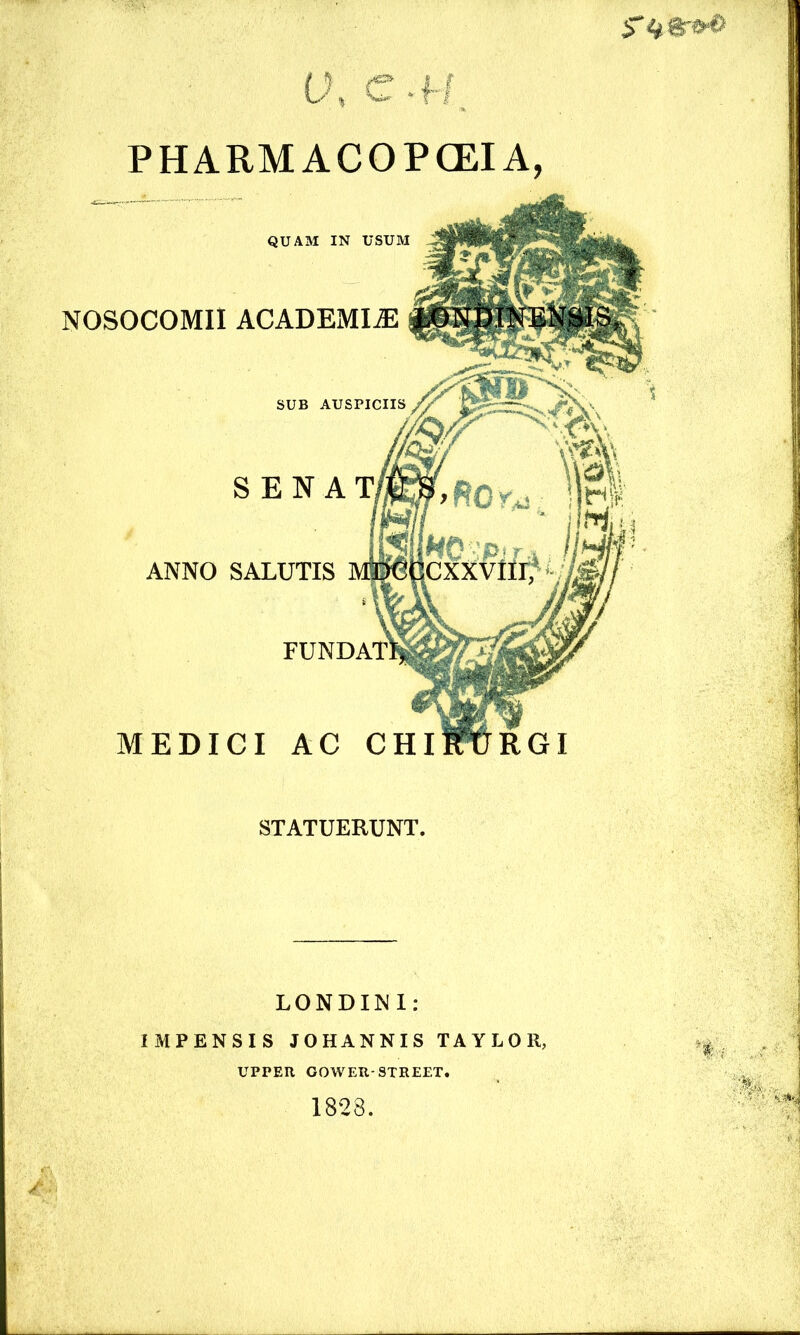 5* STATUERUNT. QUAM IN USUM NOSOCOMII ACADEMIAE SENA' ML’- - V4 ANNO SALUTIS MTOfiCXXVlirf * i \ V FUNDA'n MEDICI AC CHIF&RGI LONDINl: IMPENSIS JOHANNIS TAYLOR, UPPER GOWER-STREET. 1828.