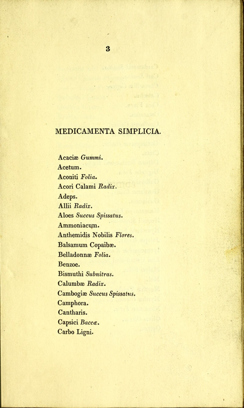 8 MEDICAMENTA SIMPLICIA. Acaciae Gummi, Acetum. Aconiti Folia. Acori Calami Radix. Adeps. Allii Radix. Aloes Succus Spissatus. Ammoniacum. Anthemidis Nobilis Flores. Balsamum Copaibae. Belladonnae Folia. Benzoe. Bismuthi Subnitras. Calumbae Radix. Cambogiae Succus Spissatus. Camphora. Cantharis. Capsici Bacc(S. Carbo Ligni.