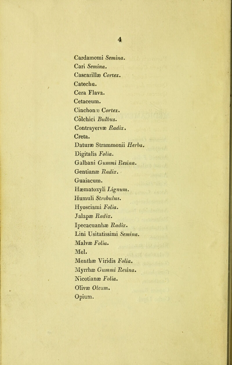 Cardamomi Semina, Cari Semina, Cascarillae Cortex, Catechu. Cera Flava. Cetaceum. Cinchonaj Cortex, Colchici Bulbus. Contrayervae Radix, Creta. Daturae Strammonii Herba, Digitalis Folia. Galbani Gummi Resina, Gentianae Radix, Guaiacum. Haematoxyli Lignum. Humuli Strobulus, Hyosciami Folia. Jalapae Radix. Ipecacuanhae Radix. Lini Usitatissimi Semina. Malvae Folia. Mei. Menthae Viridis Folia, Myrrhae Gummi Resina. Nicotianae Folia. Olivae Oleum, Opium.