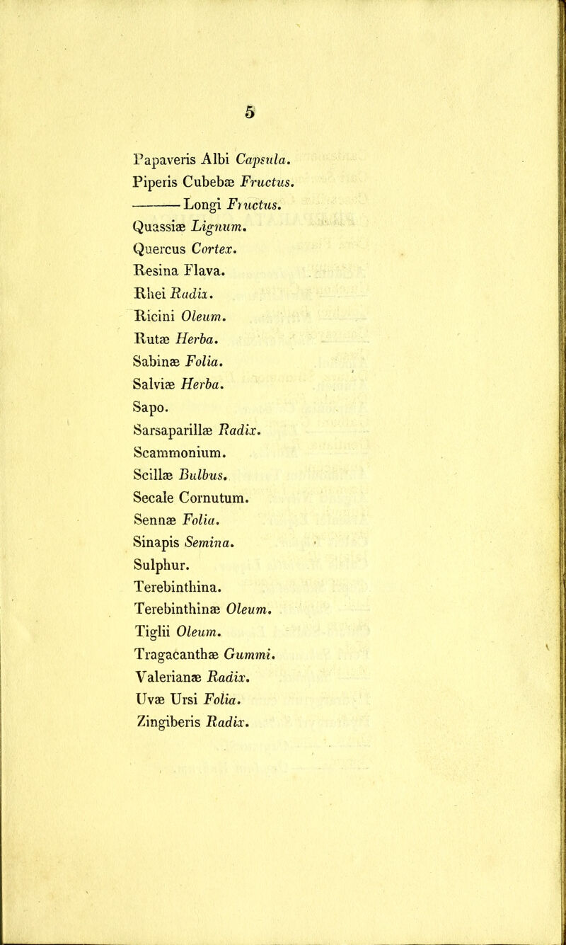 Papaveris Albi Capsula. Piperis Cubebae Fructus. Longi Fructus. Quassiae Lignum, Quercus Cortex. Kesina Flava. Rhei Radix. Ricini Oleum. Rutae Herba. Sabinae Folia. Salviae Herba. Sapo. Sarsaparillae Radix. Scammonium. Scillae Bulbus, Secale Cornutum. Sennae Folia. Sinapis Semina. Sulphur. Terebinthina. Terebinthinae Oleum, Tiglii Oleum, Tragacanthae Gummi. Valerianae Radix, Uvae Ursi FoUa. Zingiberis Radix.