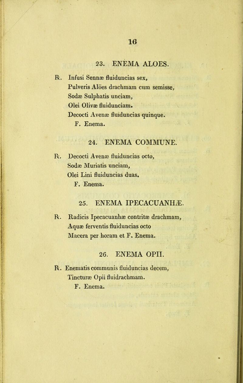23. ENEMA ALOES. R. Infusi SennaB fluiduucias sex. Pulveris Aloes drachmam cum semisse, Sodae Sulphatis unciam. Olei Olivae fluidunciam. Decocti Avenae fluiduncias quinque. F. Enema. 24. ENEMA COMMUNE. R. Decocti Avenae fluiduncias octo, Sodae Muriatis unciam. Olei Lini fluiduncias duas, F. Enema. 25. ENEMA IPECACUANH^. R. Radicis Ipecacuanhae contritae drachmam, Aquae ferventis fluiduncias octo Macera per horam et F, Enema. 26. ENEMA OPII. R. Enematis communis fluiduncias decem, Tincturae Opii fluidrachmam. F. Enema.