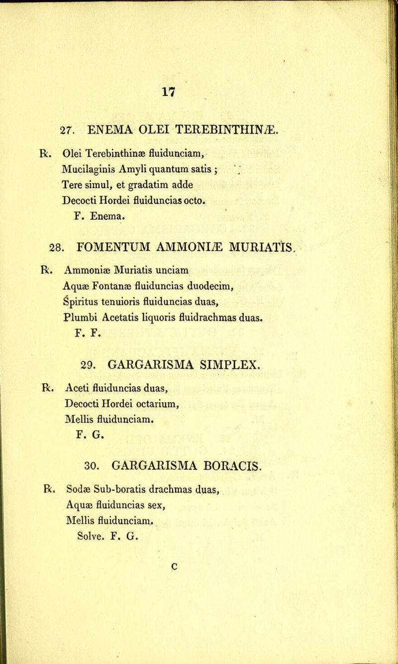 27. ENEMA OLEI TEREBINTHINA. R. Glei Terebinthinae fluidunciam, Mucilaginis Amyli quantum satis ; Tere simul, et gradatim adde Decocti Hordei fluiduncias octo. F. Enema. 28. FOMENTUM AMMONIA MURIATIS. R. Ammoniae Muriatis unciam Aquae Fontanae fluiduncias duodecim, Spiritus tenuioris fluiduncias duas. Plumbi Acetatis liquoris fluidrachmas duas. F. F. 29. GARGARISMA SIMPLEX. R. Aceti fluiduncias duas. Decocti Hordei octarium. Mellis fluidunciam. F. G. 30. GARGARISMA BORACIS. R. Sodae Sub-boratis drachmas duas. Aquae fluiduncias sex. Mellis fluidunciam,. Solve. F. G. C
