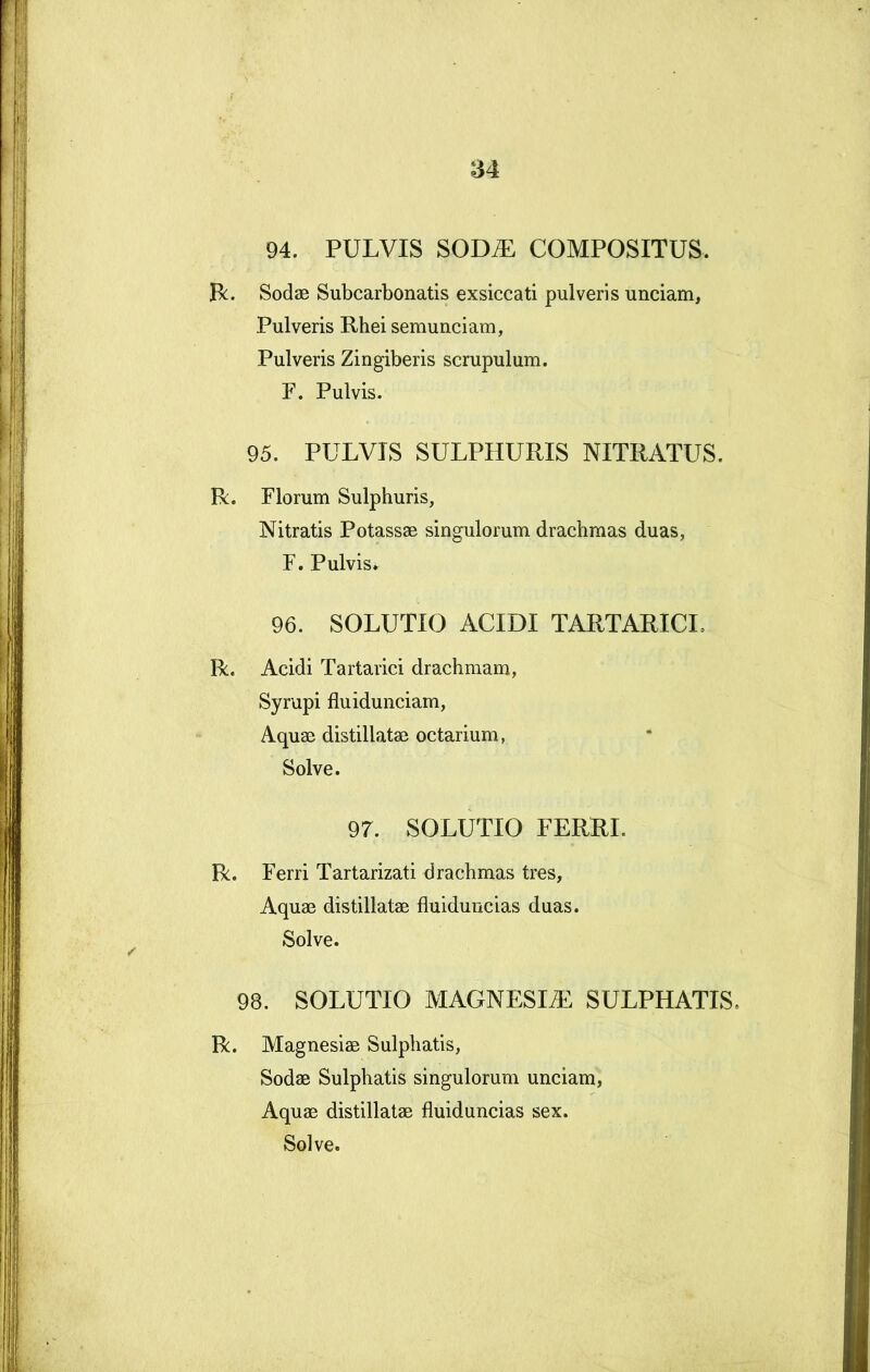 94. PULVIS SOD^ COMPOSITUS. R;. Sodae Subcarbonatis exsiccati pulveris unciam, Pulveris Rhei semunciam, Pulveris Zingiberis scrupulum. F. Pulvis. 95. PULVIS SULPHURIS NITRATUS. R. Florum Sulphuris, Nitratis Potassae singulorum drachmas duas, F. Pulvis*. 96. SOLUTIO ACIDI TARTARICI, R. Acidi Tartarici drachmam, Syrupi fluidunciam. Aquae distillatae octarium, Solve. 97. SOLUTIO FERRI. R. Ferri Tartarizati drachmas tres. Aquae distillatae fluiduncias duas. Solve. 98. SOLUTIO MAGNESIAE SULPHATIS. R. Magnesiae Sulphatis, Sodae Sulphatis singulorum unciam. Aquae distillatae fluiduncias sex. Solve.