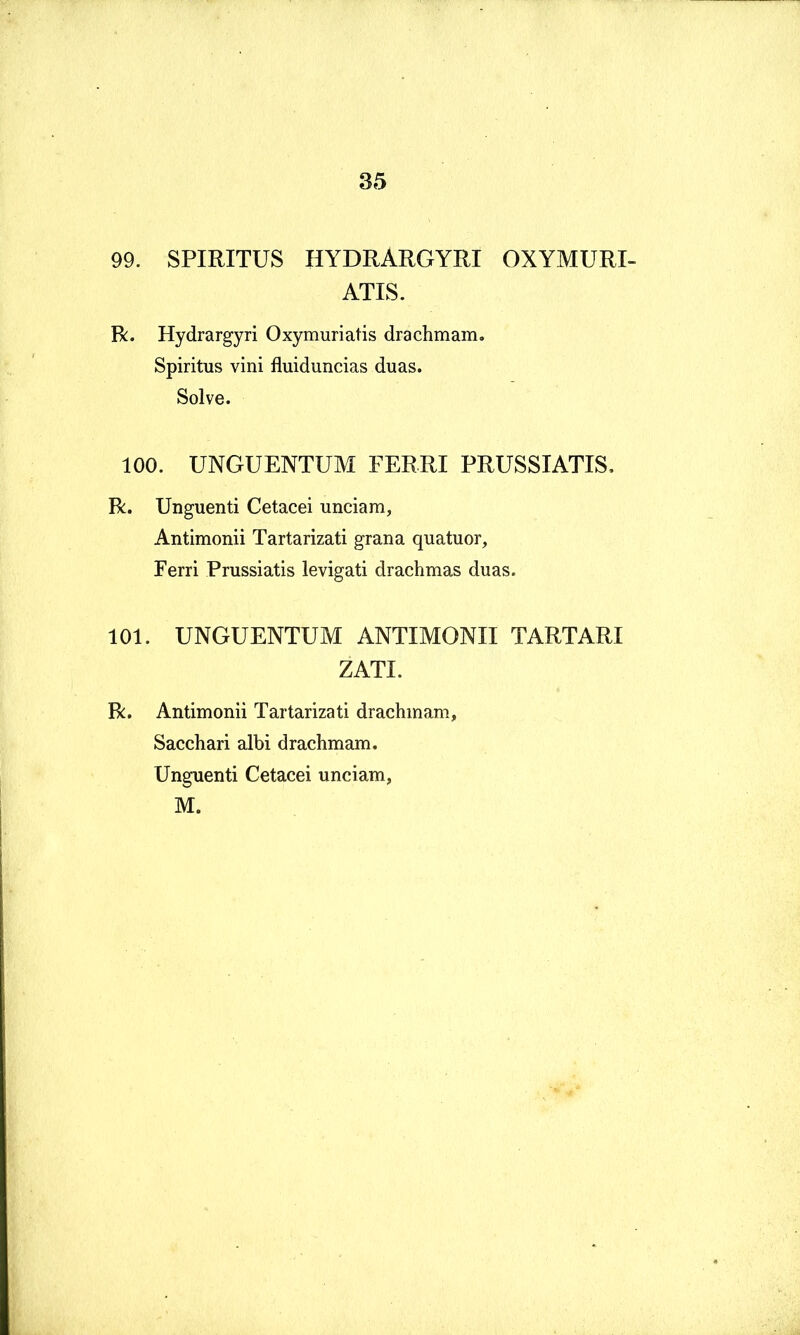99. SPIRITUS HYDRARGYRI OXYMURI- ATIS. R. Hydrargyri Oxymuriatis drachmam. Spiritus vini fluiduncias duas. Solve. 100. UNGUENTUM FERRI PRUSSIATIS, R. Unguenti Cetacei unciam, Antimonii Tartarizati grana quatuor. Ferri Prussiatis levigati drachmas duas. 101. UNGUENTUM ANTIMONII TARTARI ZATI. R. Antimonii Tartarizati drachmam. Sacchari albi drachmam. Unguenti Cetacei unciam, M.