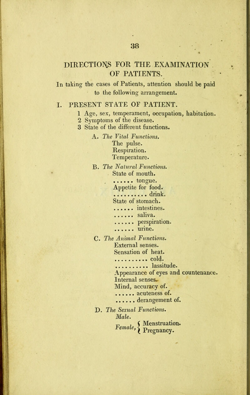 DIRECTIONE FOR THE EXAMINATION OF PATIENTS. In tating the cases of Patients, attention should be paid to the following arrangement. I. PRESENT STATE OF PATIENT. 1 Age, sex, temperament, occupation, habitation. 2 Symptoms of the disease. 3 State of the different functions. A. The Vital Functions. The pulse. Respiration. Temperature. B. The Natural Functions. State of mouth. tongue. Appetite for food. drink. State of stomach. intestines. saliva. perspirat! on. urine. C. D. The Animal Functions. External senses. Sensation of heat. cold. lassitude. Appearance of eyes and countenance. Internal senses. Mind, accuracy of. acuteness of. derangement of. The Sexual Functions. Male. Female, ^ Menstmation. Pregnancy.