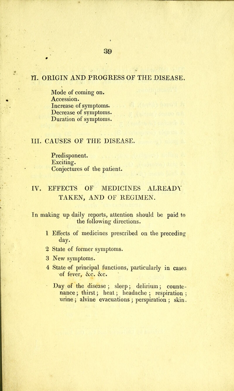 II. OEIGIN AND PROGRESS OF THE DISEASE. Mode of Corning on. Accession. Increase of symptoms. Decrease of symptoms. Duration of symptoms. III. CAUSES OF THE DISEASE. Predisponent. Exciting. Conjectures of the patient. IV. EFFECTS OF MEDICINES ALREADY TAKEN, AND OF REGIMEN. In making up daily reports, attention should be paid to the following directions. 1 Effects of medicines prescribed on the preceding day. 2 State of former symptoms. 3 New symptoms. 4 State of principal functions, particularly in cases of fever, &c. &c. Day of the disease ; sleep; delirium j counte- nance; thirst j heat; headache ; respiration ; urine j alvine evacuations ; perspiration ; skin.