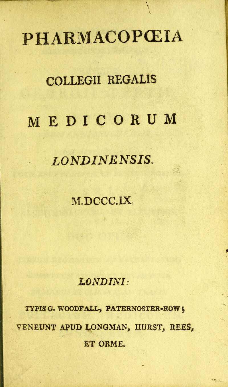 PHARMACOPCEIA COLLEGII REGALIS medicorum LONDINENSIS. M.DCCC.IX. LONDINI: TYPIS G.WOODFA1L, PATEBNOSTER-ROWf VENEUNT APUD EONGMAN, HURST, REES, ET OBME,