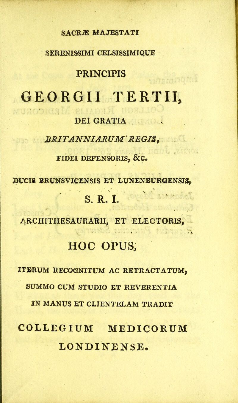 SACR^ MAJESTATI SERENISSIMI CELSISSIMIQUE PRINCIPIS GEORGII TERTII, DEI GRATIA ^JUTANNIAm/M REGIB, FIDEI DEFENSORIS, 6CC, DUCIS BRUNSVICENSIS ET EUNENBURQENSIS, S. R. I. ‘ 4RCHITHESAURARII, ET ELECTORIS, HOC OPUS, ITBRUM RECOGNITUM AC RETRACTATUM, SUMMO CUM STUDIO ET REVERENTIA IN MANUS ET CLIENTELAM TRADIT COLLEGIUM MEDICORUM LONDINENSE.