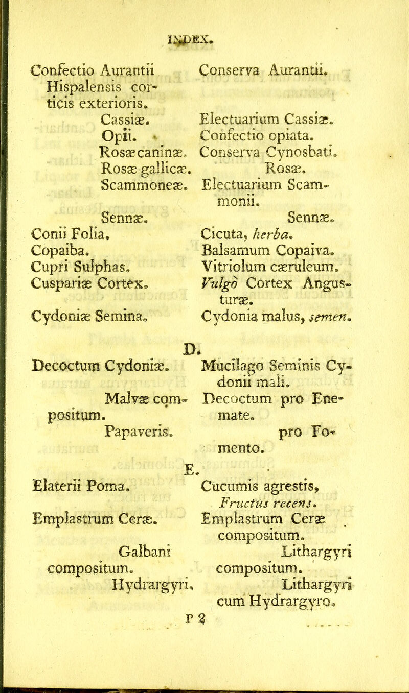 Confectio Aurantii Hispalensis cor^ ticis exterioris. Cassiae. Opii. % Rosae caninae» Rosae gallicas. Scammoneas. Sennae. Conii Folia, Copaiba. Cupri Sulphas. Cuspariae Cortex, Cydoniae Semina, D Decoctum Cydoniae. Malvae com- positum. Papaveris. E. Elaterii Poma, Emplastrum Cerae. Galbani compositum. Hydrargyri, P2 Conserva Aurantii, Electuarium Cassias. Confectio opiata. ConseiTa Cynosbati. Rosae. Electuarium Scam- monii. Sennae. Cicuta, herba. Balsamum Copaiva. Vitriolum caeruleum. Vulgo Cortex Angus- tiirae. Cydonia malus, semen. Mucilago Seminis Cy- donii mali. Decoctum pro Ene- mate. pro Fo» mento. Cucumis agrestis. Fructus recens. Emplastrum Cer^ compositum. Lithargyri compositum. Lithargyri cum Hydrargyro,