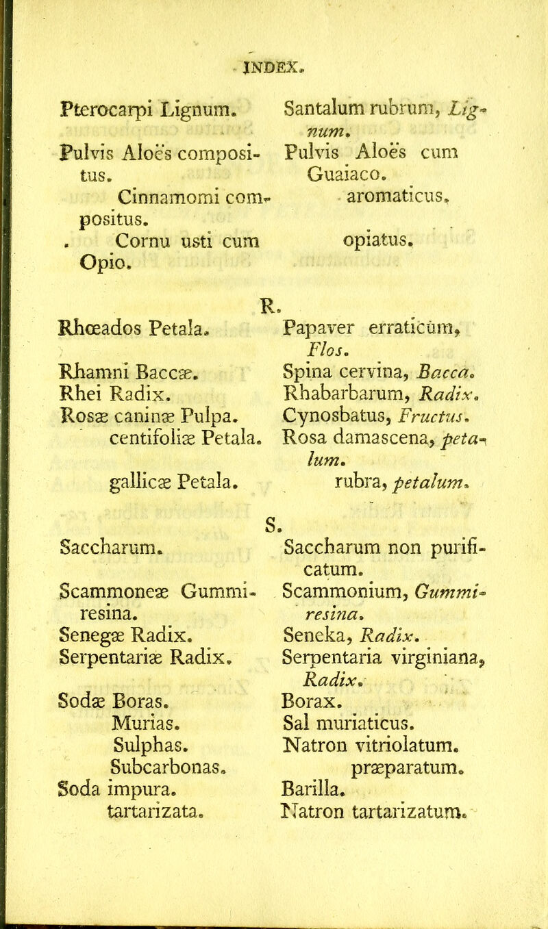 Pterocarpi Lignum. Pulvis Aloes composi- tus. Cinnamomi com^ positus. . Cornu usti cum Opio. Rhoeados Petala. Rhamni Baccae. Rhei Radix. Ross canina Pulpa, centifoliae Petala. gallicae Petala. Saccharum. Scammoneae Gummi- resina, Senegae Radix. Serpentariae Radix. Sodae Boras. Murias. Sulphas. Subcarbonas. Soda impura, tartarizata. Santalum rubrum, Lig- num, Pulvis Aloes cum Guaiaco. aromaticus, opiatus. R. Papaver erraticum, Flos, Spina cervina, Bacca, Rhabarbarum, Radix, Cynosbatus, Fructus, Rosa damascena, peta^ Ium, rubra, petalum, S. Saccharum non purifi- catum. Scammonium, Gummi- resina, Seneka, Radix, Serpentaria virginiana, Radix, Borax. Sal muriaticus. Natron vitrioiatum. praeparatum. Barilla. Natron tartarizatum.