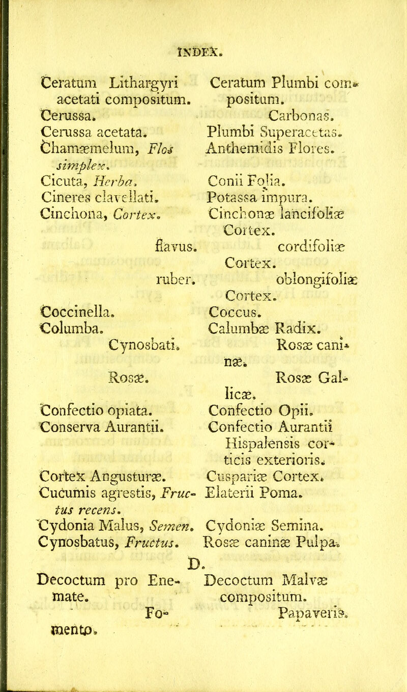 lNt)EX. Ceratum Lithargyri acetati compositum. Cerussa» Cemssa acetata. Chamgemelum, Flo^ Cicuta, Herha, Cineres claveilati. Cinchona, Cortex, ilavus. ruber. CoGcinella. Columba. Cynosbati» Ros^. Confectio opiata. Conserva Aurantii. Corte^c: Angusturas. Cucumis agrestis, Fruc-- tus recens. Cydonia Malus, Semen. Cynosbatus, Fructus. Decoctum pro Ene- mate. Fo» Ceratum Plumbi com» positum. Carbonas'. Plumbi Superacfctas. Anthemidis Flores. Conii Fojia. Potassa impura. Cinchonae lancifolias Cortex. cordifoiiae Cortex. oblongifoliae Cortex. Coccus. Calumb^ Radix. Rosas cani* n^i. Rosas GaL licas. Confectio Opii. Confectio Aurantii Hispalensis cor- ticis exterions.i Cuspariae Cortex» Eiaterii Poma. Cydoniae Semina. Rosae caninas Pulpa» D. Decoctum Malv^ compositum. Papaveris. mentp.