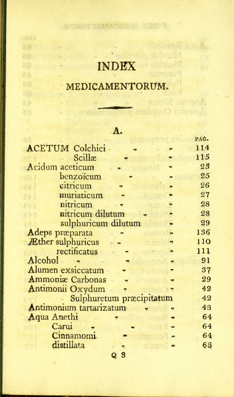 medicamentorum. A. ACETUM Colchici . PAC, 114 Scillas - 115 Acidum aceticum 25 benzoicum - 25 citricum - 26 muriaticum 27 nitricum 28 Hitricum dilutum 28 sulphuricum dilutum 29 Adeps praeparata - 136 ^ther sulphviricus IIQ rectificatus lU Alcohol ^ . 91 Alumen exsiccatum - 37 Ammoniae Carbonas - 29 Antimonii Oxydum ^ 42 Sulphuretum praecipitatum 42 Antimomum tartarizatum 43 Aqua Anethi - 64 Carui - - 64 Cinnamomi 64 distillata ^ - 63 Q 3