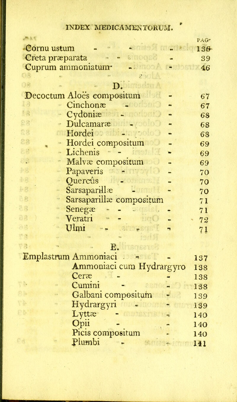 ' ' PAG' ^Cornu ustum - - - ' 136- Creta praeparata - - - 39 Cuprum ammoniatum- - - 46 D. ^ Decoctum Aloes compositum - 67 Cinchonae - *■ 67 Cydonias - - 68 Dulcamarae - - 68 Hordei - - 68 , - Hordei compositum - 69 Lichenis - ^ 69 Malvas compositum - 69 Papaveris ^ - 70 Quercus - - 70 Sarsapariilas - - 70 Sarsapariilae compositum 71 Senegae - - ^ - 71 Veratri - - - 72 Ulmi ^ T 71 E. Emplastrum Ammoniaci - 137 Ammoniaci cum Hydrargyro 138 Ceras - - 133 Cumini - - 138 Galbani composituhi * 139 Hydrargyri * « 139 Lyttae - ^ 140 Opii - , - 140 Picis compositum « 140 plumbi - 141