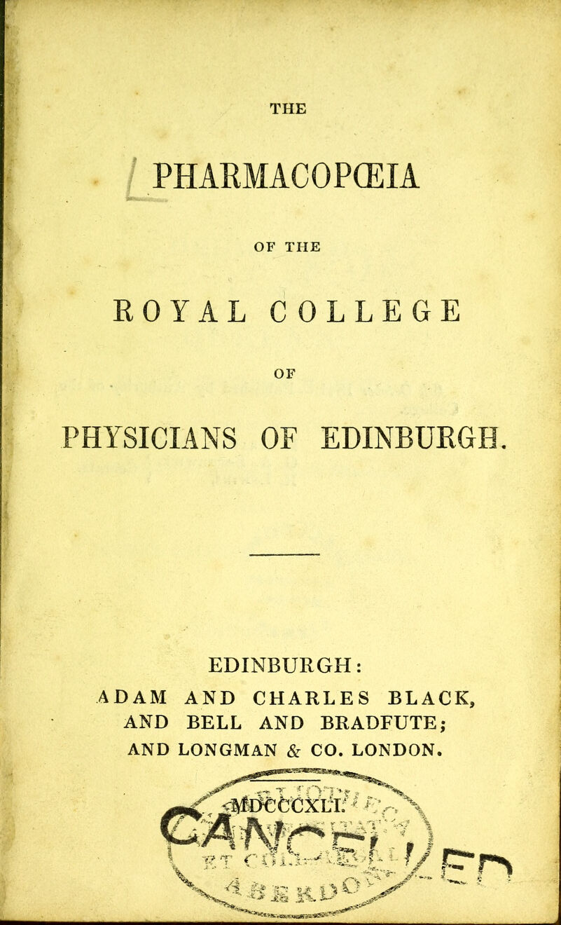 THE PHAEMACOPCEIA OF THE ROYAL COLLEGE PHYSICIANS OF EDINBURGH, EDINBURGH: ADAM AND CHARLES BLACK, AND BELL AND BRADFUTEj AND LONGMAN & CO. LONDON.