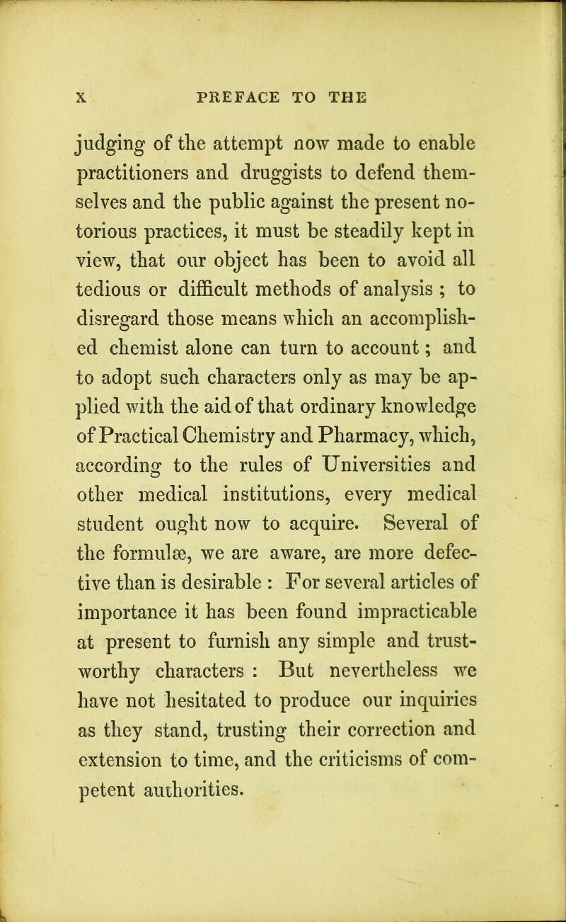 judging of tlie attempt now made to enable practitioners and druggists to defend them- selves and the public against the present no- torious practices, it must be steadily kept in view, that our object has been to avoid all tedious or difficult methods of analysis ; to disregard those means \vhich an accomplish- ed chemist alone can turn to account; and to adopt such characters only as may be ap- plied with the aid of that ordinary knowledge of Practical Chemistry and Pharmacy, which, according to the rules of Universities and other medical institutions, every medical student ought now to acquire. Several of the formulae, we are aware, are more defec- tive than is desirable : For several articles of importance it has been found impracticable at present to furnish any simple and trust- worthy characters : But nevertheless we have not hesitated to produce our inquiries as they stand, trusting their correction and extension to time, and the criticisms of com- petent authorities.