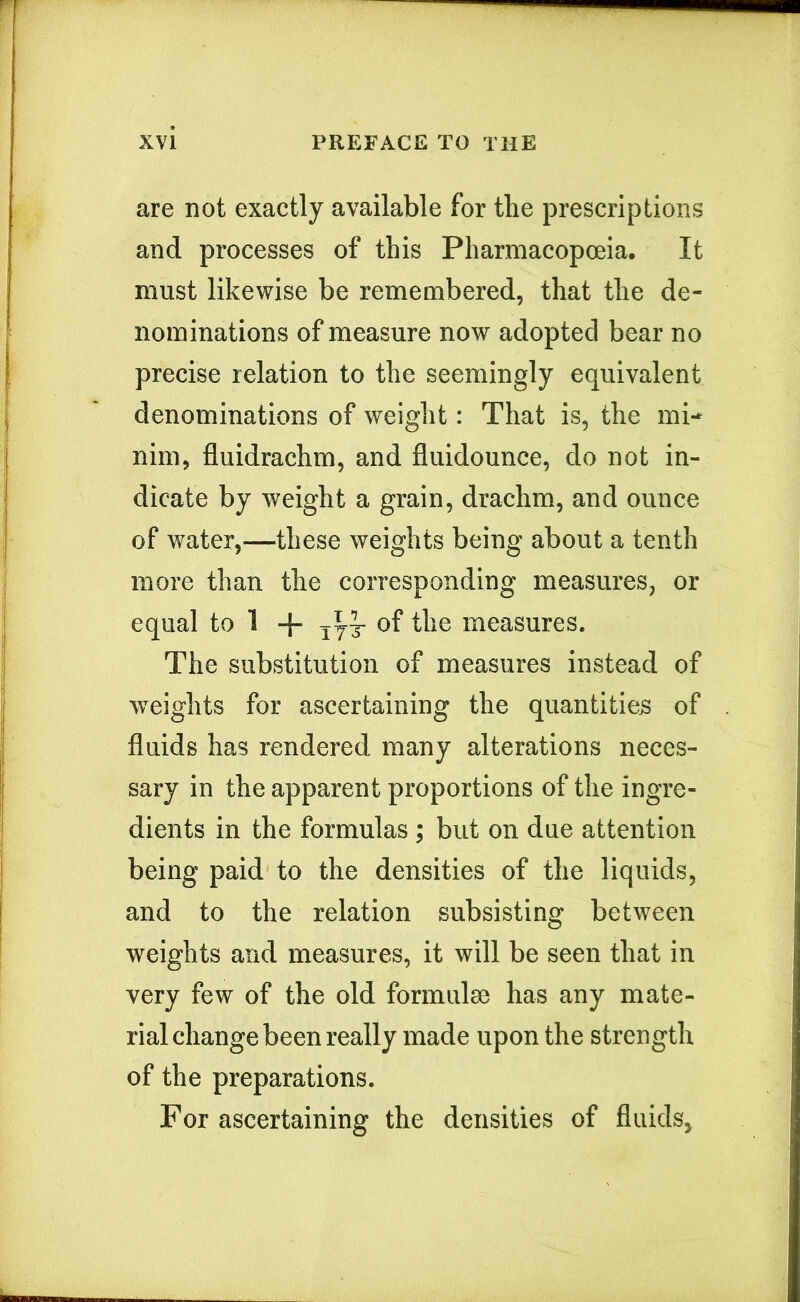 are not exactly available for the prescriptions and processes of this Pharmacopceia. It must likewise be remembered, that the de- nominations of measure now adopted bear no precise relation to the seemingly equivalent denominations of weight: That is, the mi- nim, fluidrachm, and fluidounce, do not in- dicate by weight a grain, drachm, and ounce of water,—these weights being about a tenth more than the corresponding measures, or equal to 1 -{- of the measures. The substitution of measures instead of weights for ascertaining the quantities of fluids has rendered many alterations neces- sary in the apparent proportions of the ingre- dients in the formulas ; but on due attention being paid to the densities of the liquids, and to the relation subsisting between weights and measures, it will be seen that in very few of the old formulae has any mate- rial change been really made upon the strength of the preparations. For ascertaining the densities of fluids,