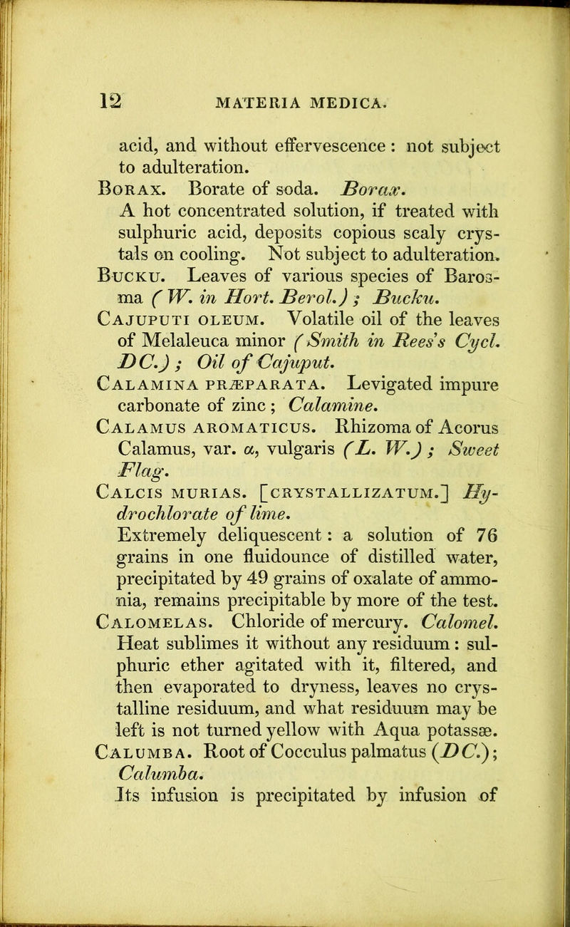 acid, and without effervescence : not siibje<it to adulteration. Borax. Borate of soda. Borax. A hot concentrated solution, if treated with sulphuric acid, deposits copious scaly crys- tals on cooling. Not subject to adulteration. Bucku. Leaves of various species of Baros- ma ( W. in Hort. Berol.) ; Bucku. Cajuputi oleum. Volatile oil of the leaves of Melaleuca minor ( Smith in Rees's Cycl. BC.J ; Oil of Oajuput. Calamina prtEparata. Levigated impure carbonate of zinc ; Calamine. Calamus aromaticus. Rhizoraa of Acorus Calamus, var. a, vulgaris (L. W.J ; Sweet Flag. Calcis murias. [crystallizatum.] Hy- drochlorate of lime. Extremely deliquescent: a solution of 76 grains in one fluidounce of distilled water, precipitated by 49 grains of oxalate of ammo- nia, remains precipitable by more of the test. Calomelas. Chloride of mercury. Calomel. Heat sublimes it without any residuum: sul- phuric ether agitated with it, filtered, and then evaporated to dryness, leaves no crys- talline residuum, and what residuum may be left is not turned yellow with Aqua potassae. CALUMB A. Root of Cocculus palmatus (Z)(7.); Calumha. Its infusion is precipitated by infusion of