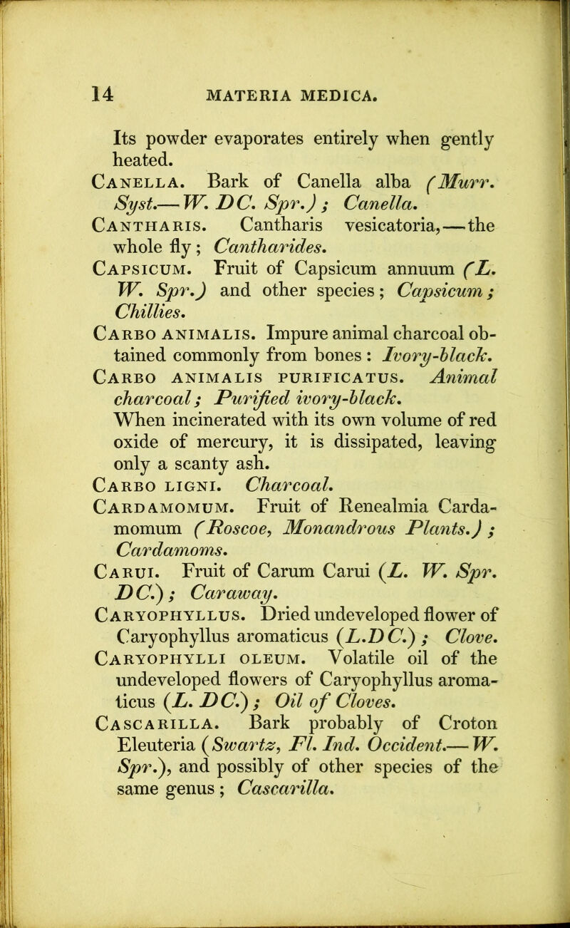 Its powder evaporates entirely when gently heated. C A NELL A. Bark of Canella alba (Murr. Syst,— JV. DC, Spr,) ; Canella. Cantharis. Cantharis vesicatoria,—the whole fly; Cantharides. Capsicum. Fruit of Capsicum annuum (L. TV. Spr.) and other species; Capsicum; Chillies. Carbo animalis. Impure animal charcoal ob- tained commonly from hones ; Ivory-hlacJc. Carbo animalis purificatus. Animal charcoal; Purified ivory-hlacJc. When incinerated with its own volume of red oxide of mercury, it is dissipated, leaving only a scanty ash. Carbo ligni. Charcoal. Cardamomum. Fruit of Renealmia Carda- momum (Roscoe^ Monandrous Plants.) ; Cardamoms. Carui. Fruit of Carum Carui (Z. TV. Spr. D (7.) ; Caraway. C ARYOPHYLLus. Dried undeveloped flower of Caryophyllus aromaticus (^L.DC.^ ; Clove. Caryophylli oleum. Volatile oil of the undeveloped flowers of Caryophyllus aroma- licus (Z. DC.^ ; Oil of Cloves. Cascarilla. Bark probably of Croton Eleuteria (^Swartz^ FI. Ind. Occident.— TV. Spr.^^ and possibly of other species of the same genus; Cascarilla.