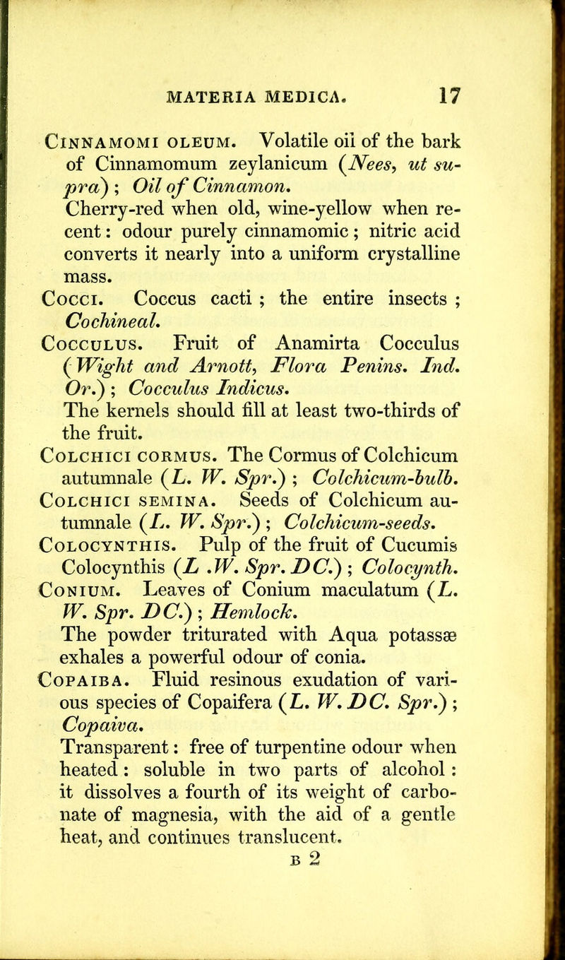 CiNNAMOMi OLEUM. Volatile oil of the bark of Cinnamomum zeylanicum (^Neesy ut su~ pro) ; Oil of Cinnamon, Cherry-red when old, wine-yellow when re- cent : odour purely cinnamomic; nitric acid converts it nearly into a uniform crystalline mass. Cocci. Coccus cacti; the entire insects ; Cochineal, CoccuLUS. Fruit of Anamirta Cocculus {Wight and Arnotty Flora Penins, Ind, Or,^ ; Cocculus Indicus, The kernels should fill at least two-thirds of the fruit. CoLCHici CORMUS. The Cormus of Colchicum autumnale (L. W, Spr,^ ; Colchicum-hulh, CoLCHici SEMINA. Seeds of Colchicum au- tumnale {Ij, W, Spr,^ ; Colchicum-seeds, CoLOCYNTHis. Pulp of the fruit of Cucumis Colocynthis (Z ,W, Spr, JDC,) ; Colocynth, CoNiUM. Leaves of Conium maculatum (L. W, Spr, DC,) ; Hemlock, The powder triturated with Aqua potassse exhales a powerful odour of conia. Copaiba. Fluid resinous exudation of vari- ous species of Copaifera (L. W, DC, Spr,) ; Copaiva, Transparent; free of turpentine odour when heated: soluble in two parts of alcohol: it dissolves a fourth of its weight of carbo- nate of magnesia, with the aid of a gentle heat, and continues translucent. B 2