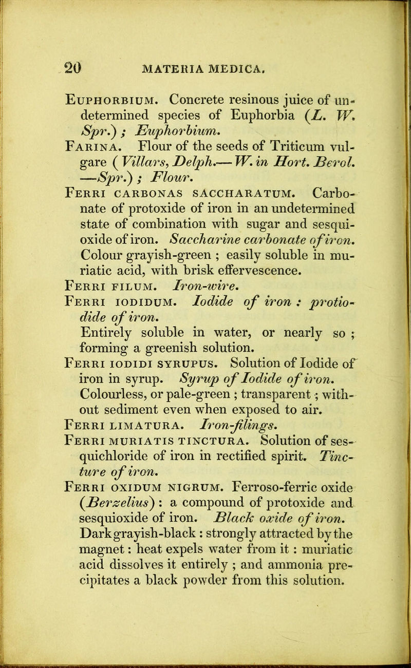 Euphorbium. Concrete resinous juice of un- determined species of Euphorbia (Z. Spr.^ ; Euphorhium. Farina. Flour of the seeds of Triticum vul- gare ( Villars^ Delph.— W. in Hort, Eerol. —Spr,^ ; Flour, Ferri carbonas saccharatum. Carbo- nate of protoxide of iron in an undetermined state of combination with sugar and sesqui- oxide of iron. Saccharine carbonate of iron. Colour grayish-green ; easily soluble in mu- riatic acid, with brisk effervescence. Ferri filum. Iron-wire. Ferri iodidum. Iodide of iron : protio- dide of iron. Entirely soluble in water, or nearly so ; forming a greenish solution. Ferri iodidi syrupus. Solution of Iodide oF iron in syrup. Syrup of Iodide of iron. Colourless, or pale-green ; transparent; with- out sediment even when exposed to air. Ferri limatura. Iron-filings. Ferri muriatis tinctura. Solution of ses- quichloride of iron in rectified spirit. Tinc- ture of iron. Ferri oxidum nigrum. Ferroso-ferric oxide (fBerzelius) : a compound of protoxide and sesquioxide of iron. Elach oxide of iron. Dark grayish-black : strongly attracted by the magnet: heat expels water from it: muriatic acid dissolves it entirely ; and ammonia pre- cipitates a black powder from this solution.